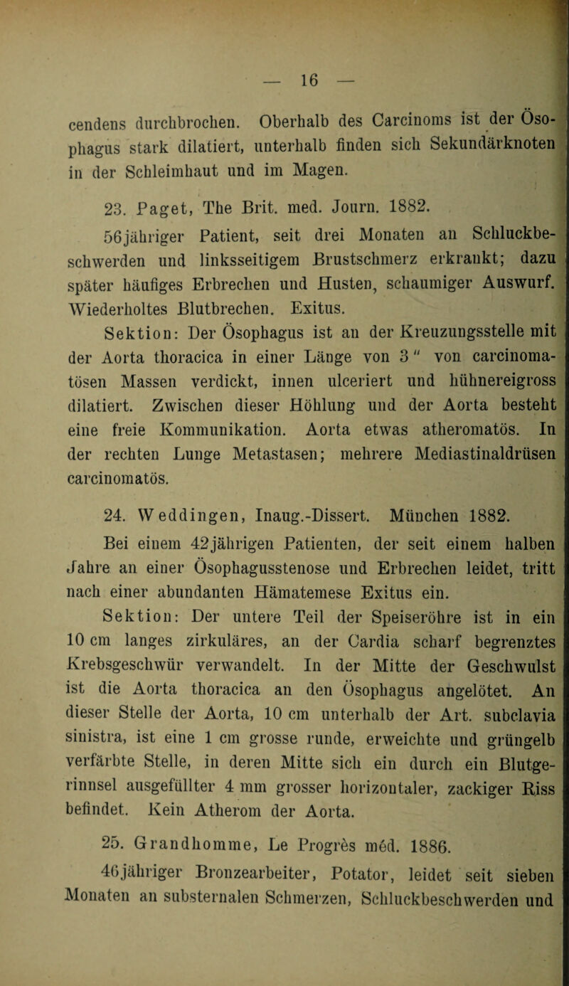 cendens durchbrochen. Oberhalb des Carcinoms ist der Öso¬ phagus stark dilatiert, unterhalb finden sich Sekundärknoten in der Schleimhaut und im Magen. 23. Paget, The Brit. med. Journ. 1882. i 56jähriger Patient, seit drei Monaten an Schluckbe¬ schwerden und linksseitigem Brustschmerz erkrankt; dazu später häufiges Erbrechen und Husten, schaumiger Auswurf. Wiederholtes Blutbrechen. Exitus. Sektion: Der Ösophagus ist an der Kreuzungsstelle mit der Aorta thoracica in einer Länge von 3  von carcinoma- tösen Massen verdickt, innen ulceriert und liühnereigross dilatiert. Zwischen dieser Höhlung und der Aorta besteht eine freie Kommunikation. Aorta etwas atheromatös. In der rechten Lunge Metastasen; mehrere Mediastinaldriisen carcinomatös. 24. Weddingen, Inaug.-Dissert. München 1882. Bei einem 42jährigen Patienten, der seit einem halben »fahre an einer Ösophagusstenose und Erbrechen leidet, tritt nach einer abundanten Hämatemese Exitus ein. Sektion: Der untere Teil der Speiseröhre ist in ein 10 cm langes zirkuläres, an der Cardia scharf begrenztes Krebsgeschwür verwandelt. In der Mitte der Geschwulst ist die Aorta thoracica an den Ösophagus angelötet. An dieser Stelle der Aorta, 10 cm unterhalb der Art. subclavia sinistra, ist eine 1 cm grosse runde, erweichte und grüngelb verfärbte Stelle, in deren Mitte sich ein durch ein Blutge¬ rinnsel ausgefüllter 4 mm grosser horizontaler, zackiger Riss befindet. Kein Atherom der Aorta. 25. Grandhomme, Le Progres med. 1886. 46jähriger Bronzearbeiter, Potator, leidet seit sieben Monaten an substernalen Schmerzen, Schluckbeschwerden und