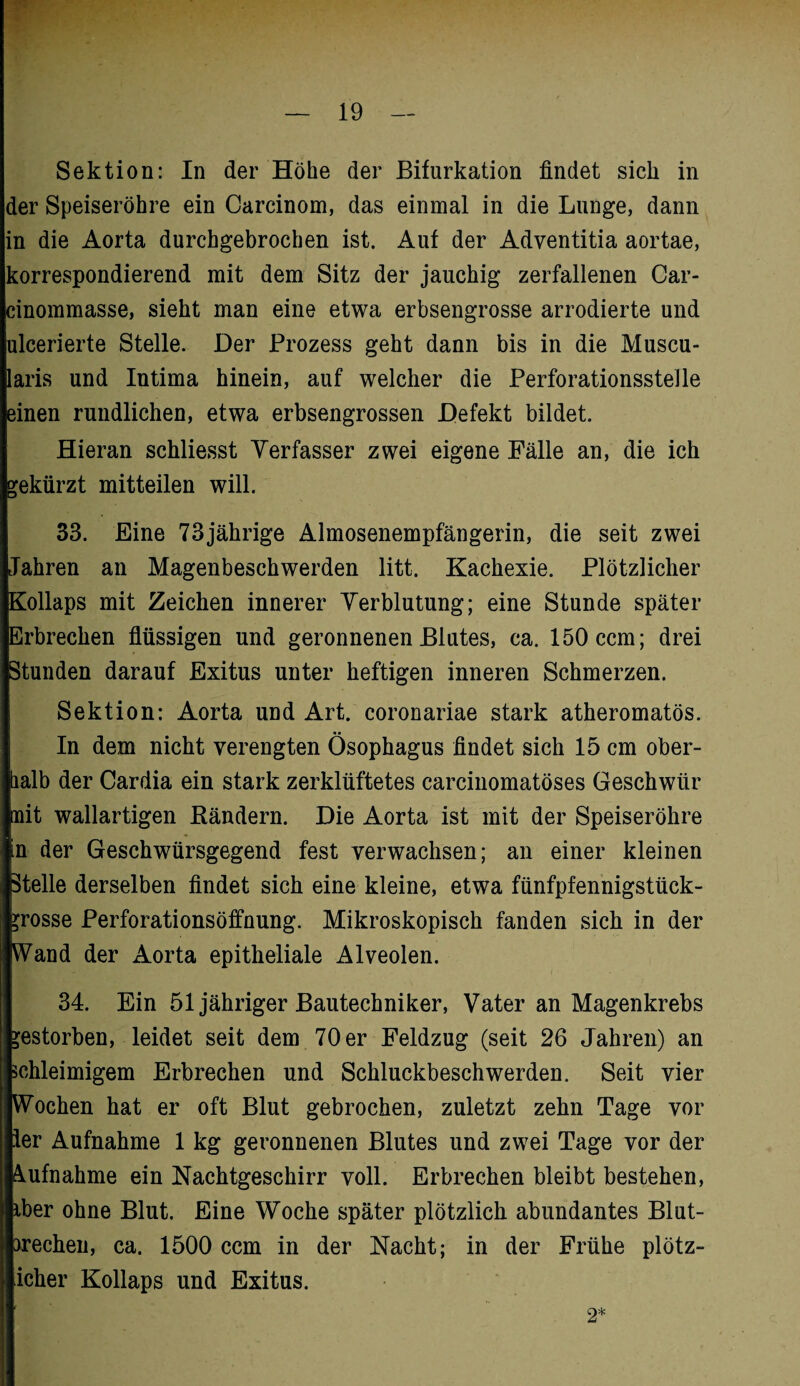 der Speiseröhre ein Carcinom, das einmal in die Lunge, dann in die Aorta durchgebrochen ist. Auf der Adventitia aortae, korrespondierend mit dem Sitz der jauchig zerfallenen Car- cinommasse, sieht man eine etwa erbsengrosse arrodierte und ulcerierte Stelle. Der Prozess geht dann bis in die Muscu- laris und Intima hinein, auf welcher die Perforationsstelle einen rundlichen, etwa erbsengrossen Defekt bildet. Hieran schliesst Verfasser zwei eigene Fälle an, die ich gekürzt mitteilen will. 33. Eine 73jährige Almosenempfängerin, die seit zwei Jahren an Magenbeschwerden litt. Kachexie. Plötzlicher Kollaps mit Zeichen innerer Verblutung; eine Stunde später Erbrechen flüssigen und geronnenen Blutes, ca. 150 ccm; drei Stunden darauf Exitus unter heftigen inneren Schmerzen. Sektion: Aorta und Art. coronariae stark atheromatös. In dem nicht verengten Ösophagus findet sich 15 cm ober¬ halb der Cardia ein stark zerklüftetes carcinomatöses Geschwür nit wallartigen Bändern. Die Aorta ist mit der Speiseröhre in der Geschwürsgegend fest verwachsen; an einer kleinen Stelle derselben findet sich eine kleine, etwa fünfpfennigstück- ?rosse Perforationsöffnung. Mikroskopisch fanden sich in der Wand der Aorta epitheliale Alveolen. 34. Ein 51 jähriger Bautechniker, Vater an Magenkrebs gestorben, leidet seit dem 70 er Feldzug (seit 26 Jahren) an schleimigem Erbrechen und Schluckbeschwerden. Seit vier Wochen hat er oft Blut gebrochen, zuletzt zehn Tage vor ler Aufnahme 1 kg geronnenen Blutes und zwei Tage vor der Aufnahme ein Nachtgeschirr voll. Erbrechen bleibt bestehen, iber ohne Blut. Eine Woche später plötzlich abundantes Blut- frechen, ca. 1500 ccm in der Nacht; in der Frühe plötz- icher Kollaps und Exitus. 2*