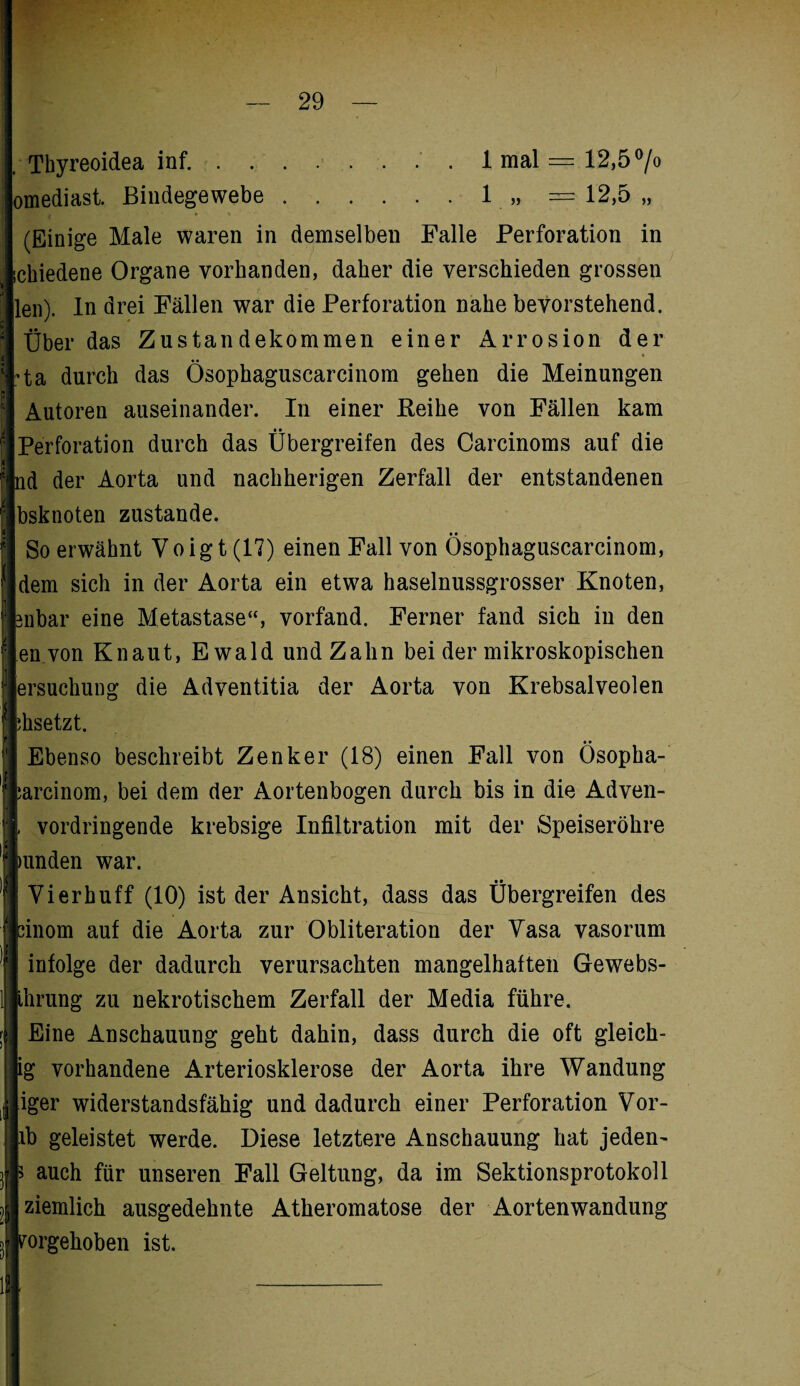 . Thyreoidea inf. ........ 1 mal = 12,5 °/o omediast. Bindegewebe.1 „ = 12,5 „ (Einige Male waren in demselben Falle Perforation in ! ichiedene Organe vorhanden, daher die verschieden grossen len). In drei Fällen war die Perforation nahe bevorstehend. ; Über das Zustandekommen einer Arrosion der ) -ta durch das Osophaguscarcinom gehen die Meinungen Autoren auseinander. In einer Reihe von Fällen kam f Perforation durch das Übergreifen des Carcinoms auf die f nd der Aorta und nachherigen Zerfall der entstandenen \\ bsknoten zustande. ? So erwähnt Voigt (17) einen Fall von Osophaguscarcinom, fl dem sich in der Aorta ein etwa haselnussgrosser Knoten, f mbar eine Metastase“, vorfand. Ferner fand sich in den l.envon Kn aut, Ewald und Zahn bei der mikroskopischen f; ersuchung die Adventitia der Aorta von Krebsalveolen ;hsetzt. Ebenso beschreibt Zenker (18) einen Fall von Ösopha- arcinom, bei dem der Aortenbogen durch bis in die Adven- vordringende krebsige Infiltration mit der Speiseröhre Runden war. Vierhuff (10) ist der Ansicht, dass das Übergreifen des binom auf die Aorta zur Obliteration der Vasa vasorum infolge der dadurch verursachten mangelhaften Gewebs- ihrung zu nekrotischem Zerfall der Media führe. Eine Anschauung geht dahin, dass durch die oft gleich- ig vorhandene Arteriosklerose der Aorta ihre Wandung iger widerstandsfähig und dadurch einer Perforation Vor- ib geleistet werde. Diese letztere Anschauung hat jeden' auch für unseren Fall Geltung, da im Sektionsprotokoll ziemlich ausgedehnte Atheromatose der Aortenwandung fimrgehoben ist. §