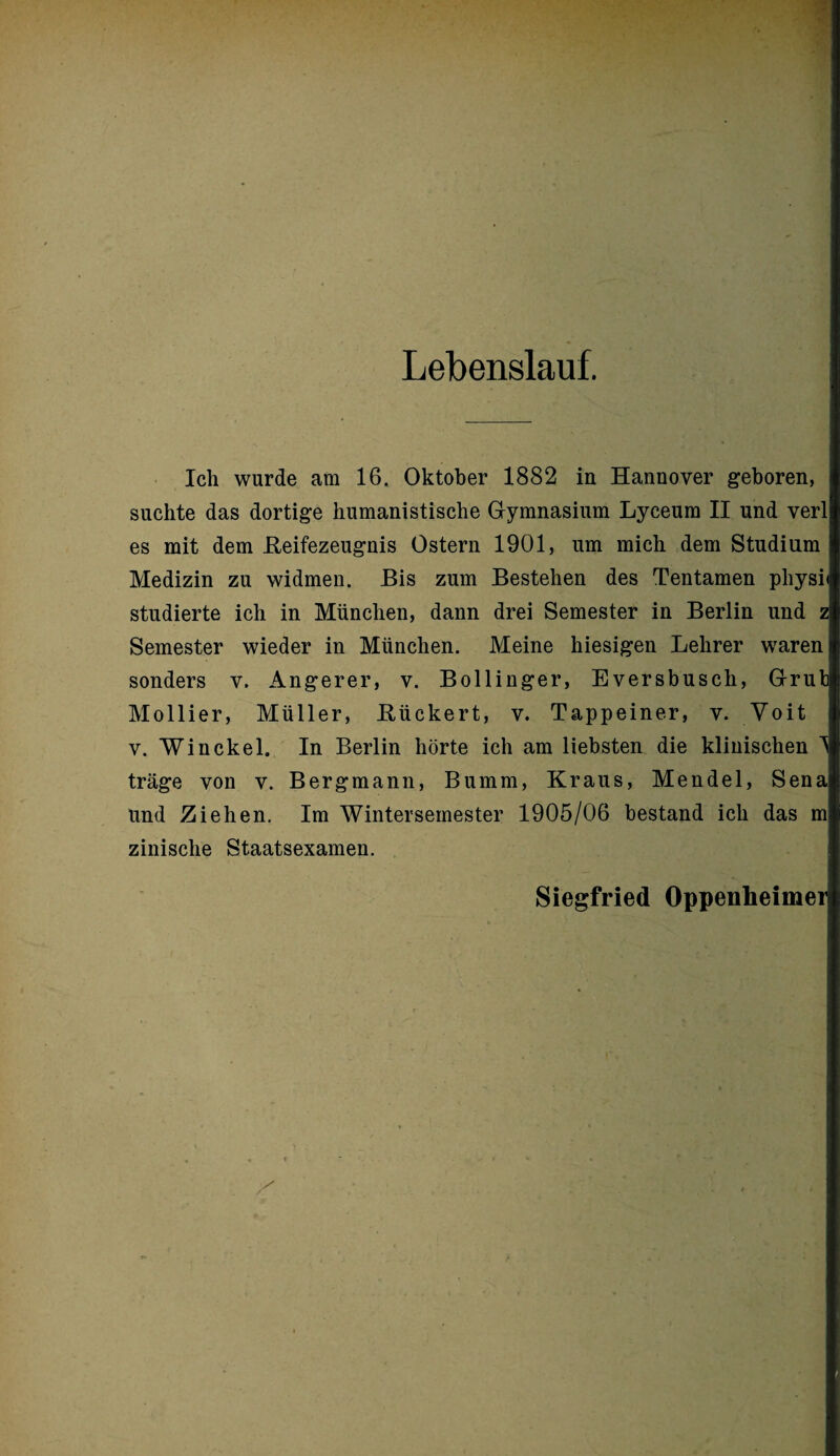 Lebenslauf. Ich wurde am 16. Oktober 1882 in Hannover geboren, suchte das dortige humanistische Gymnasium Lyceum II und verl es mit dem Reifezeugnis Ostern 1901, um mich dem Studium Medizin zu widmen. Bis zum Bestehen des Tentamen physi studierte ich in München, dann drei Semester in Berlin und z Semester wieder in München. Meine hiesigen Lehrer waren sonders v. Angerer, v. Bollinger, Eversbusch, Grub Mollier, Müller, Rückert, v. Tappeiner, v. Voit v. Win ekel. In Berlin hörte ich am liebsten die klinischen 1 träge von v. Bergmann, Bumm, Kraus, Mendel, Sena und Ziehen. Im Wintersemester 1905/06 bestand ich das m zinisclie Staatsexamen. Siegfried Oppenheimer