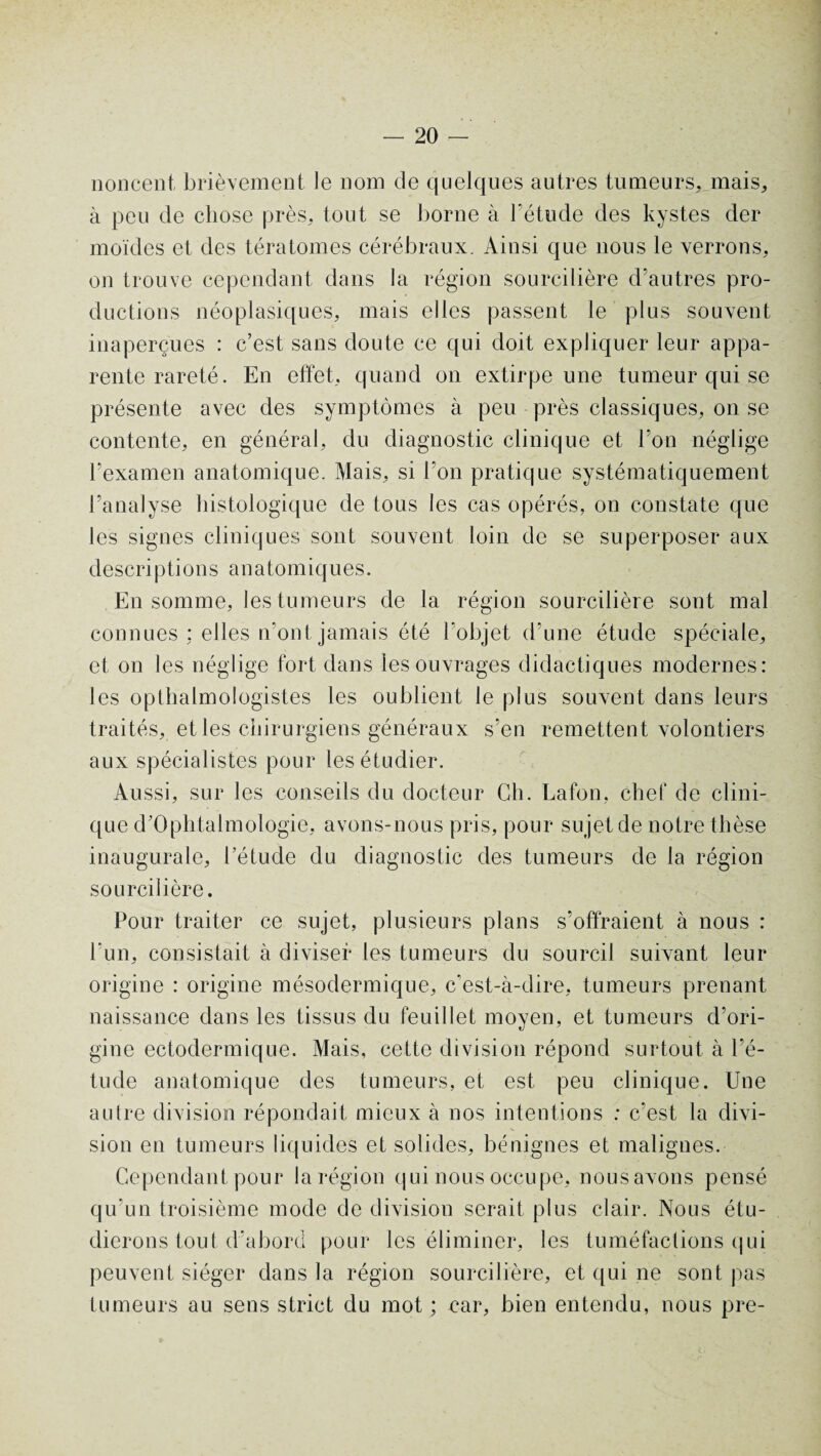 noncent, brièvement le nom de quelques autres tumeurs, mais, à peu de chose près, tout se borne à l’étude des kystes der moïdes et des tératomes cérébraux. Ainsi que nous le verrons, on trouve cependant dans la région sourcilière d’autres pro¬ ductions néoplasiques, mais elles passent le plus souvent inaperçues : c’est sans doute ce qui doit expliquer leur appa¬ rente rareté. En effet, quand on extirpe une tumeur qui se présente avec des symptômes à peu près classiques, on se contente, en général, du diagnostic clinique et l’on néglige l’examen anatomique. Mais, si l’on pratique systématiquement l’analyse histologique de tous les cas opérés, on constate que les signes cliniques sont souvent loin de se superposer aux descriptions anatomiques. En somme, les tumeurs de la région sourcilière sont mal connues : elles n’ont jamais été l’objet d’une étude spéciale, et on les néglige fort dans les ouvrages didactiques modernes: les opthalmologistes les oublient le plus souvent dans leurs traités, et les chirurgiens généraux s’en remettent volontiers aux spécialistes pour les étudier. Aussi, sur les conseils du docteur Ch. Lafon, chef de clini¬ que d’Ophtalmologie, avons-nous pris, pour sujet de notre thèse inaugurale, l’étude du diagnostic des tumeurs de la région sourcilière. Pour traiter ce sujet, plusieurs plans s’offraient à nous : bun, consistait à diviser les tumeurs du sourcil suivant leur origine : origine mésodermique, c'est-à-dire, tumeurs prenant naissance dans les tissus du feuillet moyen, et tumeurs d’ori¬ gine ectodermique. Mais, cette division répond surtout à l’é¬ tude anatomique des tumeurs, et est peu clinique. Une autre division répondait mieux à nos intentions : c’est la divi¬ sion en tumeurs liquides et solides, bénignes et malignes. Cependant pour la région qui nous occupe, nousavons pensé qu’un troisième mode de division serait plus clair. Nous étu¬ dierons tout d’abord pour les éliminer, les tuméfactions qui peuvent siéger dans la région sourcilière, et qui ne sont pas tumeurs au sens strict du mot ; car, bien entendu, nous pre-