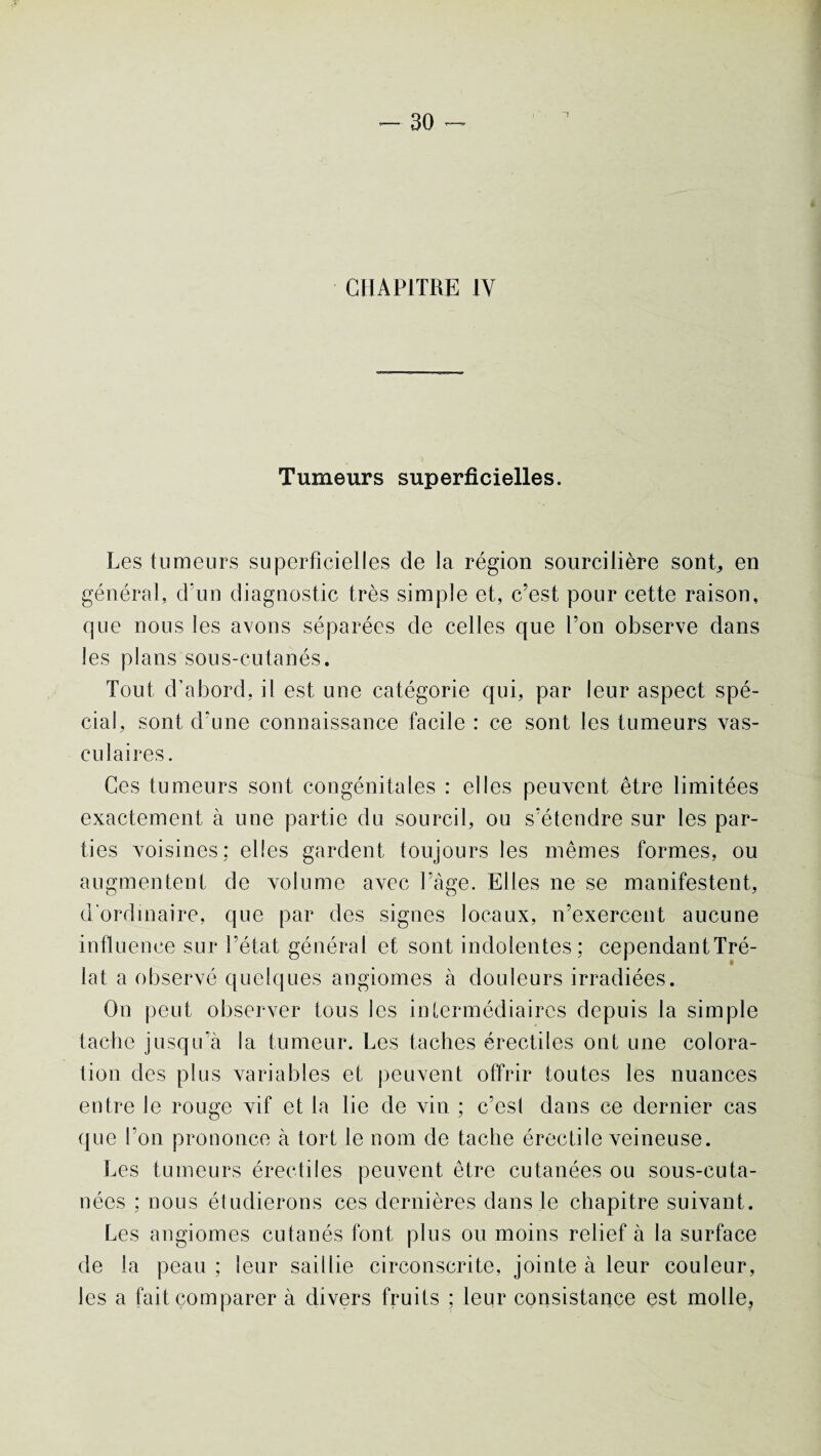 CHAPITRE 1Y Tumeurs superficielles. Les tumeurs superficielles de la région sourcilière sont, en général, d'un diagnostic très simple et, c’est pour cette raison, que nous les avons séparées de celles que l’on observe dans les plans sous-cutanés. Tout d’abord, il est une catégorie qui, par leur aspect spé¬ cial, sont d’une connaissance facile : ce sont les tumeurs vas¬ culaires. Ces tumeurs sont congénitales : elles peuvent être limitées exactement à une partie du sourcil, ou s’étendre sur les par¬ ties voisines: elles gardent toujours les mêmes formes, ou augmentent de volume avec l’âge. Elles ne se manifestent, d'ordinaire, que par des signes locaux, n’exercent aucune influence sur l’état général et sont indolentes: cependantTré- lat a observé quelques angiomes à douleurs irradiées. On peut observer tous les intermédiaires depuis la simple tache jusqu’à la tumeur. Les taches érectiles ont une colora¬ tion des plus variables et peuvent offrir toutes les nuances entre le rouge vif et la lie de vin ; c’est dans ce dernier cas que l’on prononce à tort le nom de tache érectile veineuse. Les tumeurs érectiles peuvent être cutanées ou sous-cuta¬ nées ; nous étudierons ces dernières dans le chapitre suivant. Les angiomes cutanés font plus ou moins relief à la surface de la peau ; leur saillie circonscrite, jointe à leur couleur, les a fait comparer à divers fruits ; leur consistance est molle.