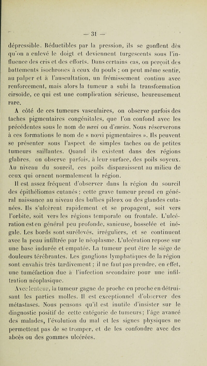 dépressible. Réductibles par la pression, ils se gonflent dès qu'on a enlevé le doigt et deviennent turgescents sous l’in¬ fluence des cris et des efforts. Dans certains cas, on perçoit des battements isochrones à ceux du pouls ; on peut même sentir, au palper et à l’auscultation, un frémissement continu avec renforcement, mais alors la tumeur a subi la transformation cirsoïde, ce qui est une complication sérieuse, heureusement rare. A côté de ces tumeurs vasculaires, on observe parfois des taches pigmentaires congénitales, que l’on confond avec les précédentes sous le nom de nœvi ou d'envies. Nous réserverons à ces formations le nom de « nœvi pigmentaires ». Ils peuvent se présenter sous l’aspect de simples taches ou de petites tumeurs saillantes. Quand ils existent dans des régions glabres- on observe parfois, à leur surface, des poils soyeux. Au niveau du sourcil, ces poils disparaissent au milieu de ceux qui ornent normalement la région. Il est assez fréquent d’observer dans la région du sourcil des épithéliomas cutanés; cette grave tumeur prend en géné¬ ral naissance au niveau des bulbes pileux ou des glandes cuta¬ nées. Ils s’ulcèrent rapidement et se propagent, soit vers l’orbite, soit vers les régions temporale ou frontale. L’ulcé¬ ration esten général peu profonde, sanieuse, bosselée et iné¬ gale. Les bords sont surélevés, irréguliers, et se continuent avec la peau infiltrée par le néoplasme. L’ulcération repose sur une base indurée et empâtée. La tumeur peut être le siège de douleurs térébrantes. Les ganglions lymphatiques de la région sont envahis très tardivement; il ne faut pas prendre, en effet, une tuméfaction due h l’infection secondaire pour une infil¬ tration néoplasique. Avec lenteur, la tumeur gagne de proche en proche en détrui¬ sant les parties molles. Il est exceptionnel d’observer des métastases. Nous pensons qu’il est inutile d'insister sur le diagnostic positif de cette catégorie de tumeurs; l’âge avancé des malades, l’évolution du mal et les signes physiques ne permettent pas de se tromper, et de les confondre avec des abcès ou des gommes ulcérées.