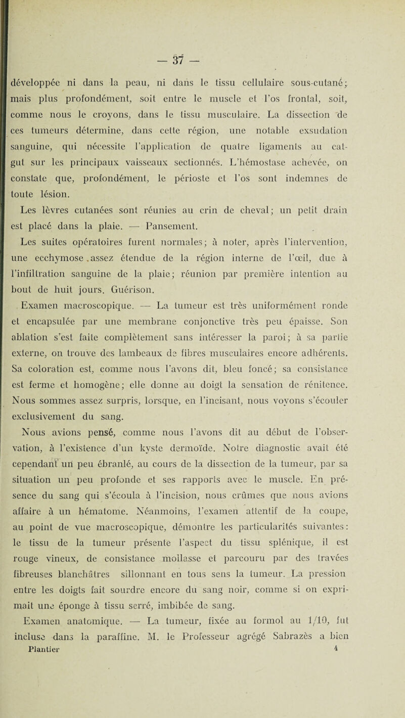 développée ni dans la peau, ni dans le tissu cellulaire sous-cutané; mais plus profondément, soit entre le muscle et l’os frontal, soit, comme nous le croyons, dans le tissu musculaire. La dissection de ces tumeurs détermine, dans cette région, une notable exsudation sanguine, qui nécessite l’application de quatre ligaments au cat¬ gut sur les principaux vaisseaux sectionnés. L’hémostase achevée, on constate que, profondément, le périoste et l’os sont indemnes de toute lésion. Les lèvres cutanées sont réunies au crin de cheval; un petit drain est placé dans la plaie. ■— Pansement. Les suites opératoires furent normales; à noter, après l’intervention, une ecchymose . assez étendue de la région interne de l’œil, due à l’infiltration sanguine de la plaie; réunion par première intention au bout de huit jours. Guérison. Examen macroscopique. — La tumeur est très uniformément ronde et encapsulée par une membrane conjonctive très peu épaisse. Son ablation s’est faite complètement sans intéresser la paroi; à sa partie externe, on trouve des lambeaux de fibres musculaires encore adhérents. Sa coloration est, comme nous l’avons dit, bleu foncé; sa consistance est ferme et homogène; elle donne au doigt la sensation de rénitence. Nous sommes assez surpris, lorsque, en l’incisant, nous voyons s’écouler exclusivement du sang. Nous avions pensé, comme nous l’avons dit au début de l’obser- cependant un peu ébranlé, au cours de la dissection de la tumeur, par sa situation un peu profonde et ses rapports avec le muscle. En pré¬ sence du sang qui s’écoula à l’incision, nous crûmes que nous avions affaire à un hématome. Néanmoins, l’examen attentif' de la coupe, au point de vue macroscopique, démontre les particularités suivantes : le tissu de la tumeur présente l’aspect du tissu splénique, il est rouge vineux, de consistance mollasse et parcouru par des travées fibreuses blanchâtres sillonnant en tous sens la tumeur. La pression entre les doigts fait sourdre encore du sang noir, comme si on expri¬ mait une éponge à tissu serré, imbibée de sang. Examen anatomique. — La tumeur, fixée au formol au 1/10, fut incluse dans la paraffine. M. le Professeur agrégé Sabrazès a bien Plantier 4