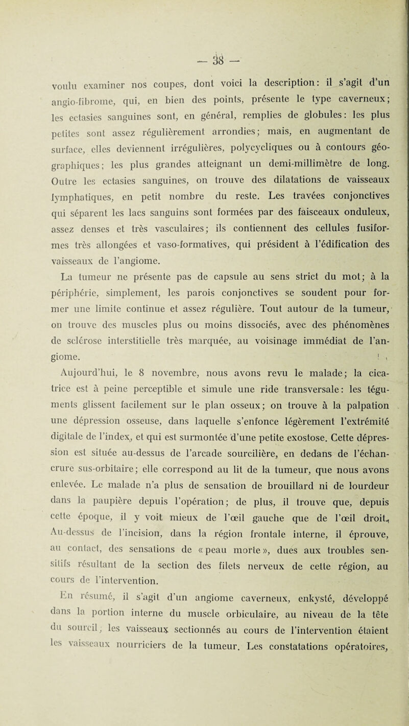 voulu examiner nos coupes, dont voici la description: il s agit d un angio-fibrome, qui, en bien des points, présente le type caverneux; les ectasies sanguines sont, en général, remplies de globules: les plus petites sont assez régulièrement arrondies; mais, en augmentant de surface, elles deviennent irrégulières, polycycliques ou à contours géo¬ graphiques; les plus grandes atteignant un demi-millimètre de long. Outre les ectasies sanguines, on trouve des dilatations de vaisseaux lymphatiques, en petit nombre du reste. Les travées conjonctives qui séparent les lacs sanguins sont formées par des faisceaux onduleux, assez denses et très vasculaires; ils contiennent des cellules fusifor¬ mes très allongées et vaso-formatives, qui président à l’édification des vaisseaux de l’angiome. La tumeur ne présente pas de capsule au sens strict du mot; à la périphérie, simplement, les parois conjonctives se soudent pour for¬ mer une limite continue et assez régulière. Tout autour de la tumeur, ou trouve des muscles plus ou moins dissociés, avec des phénomènes de sclérose interstitielle très marquée, au voisinage immédiat de l’an¬ giome. ! , Aujourd’hui, le 8 novembre, nous avons revu le malade; la cica¬ trice est à peine perceptible et simule une ride transversale : les tégu¬ ments glissent facilement sur le plan osseux; on trouve à la palpation une dépression osseuse, dans laquelle s’enfonce légèrement l’extrémité digitale de l’index, et qui est surmontée d’une petite exostose. Cette dépres¬ sion est située au-dessus de l’arcade sourcilière, en dedans de l’échan¬ crure sus-orbitaire; elle correspond au lit de la tumeur, que nous avons enlevée. Le malade n’a plus de sensation de brouillard ni de lourdeur dans la paupière depuis l’opération; de plus, il trouve que, depuis cette époque, il y voit mieux de l’œil gauche que de l’œil droit., Au-dessus de l’incision, dans la région frontale interne, il éprouve, au contact, des sensations de « peau morte », dues aux troubles sen- siliis résultant de la section des filets nerveux de cette région, au cours de l’intervention. Lu résumé, il s’agit d’un angiome caverneux, enkysté, développé dans la portion interne du muscle orbiculaire, au niveau de la tête uu sourcil ; les vaisseaux sectionnés au cours de l’intervention étaient les \ aisseaux nourriciers de la tumeur. Les constatations opératoires,