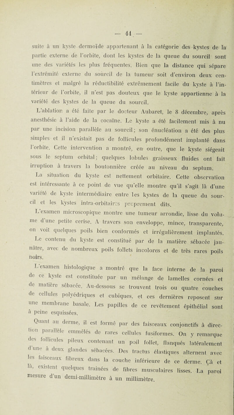 suite à un kyste dermoïde appartenant à la catégorie des kystes de la partie externe de l’orbite, dont les kystes de la queue du sourcil sont une des variétés les plus fréquentes. Bien que la distance qui sépare 1 extrémité externe du sourcil de la tumeur soit d’environ deux cen¬ timètres et malgré la réductibilité extrêmement facile du kyste à l’in¬ térieur de l’orbite, il n’est pas douteux que le kyste appartienne à la variété des kystes de la queue du sourcil. L’ablation a été faite par le docteur Aubaret, le 8 décembre, après anesthésie a 1 aide de la cocaïne. Le kyste a été facilement mis à nu par une incision parallèle au sourcil; son énucléation a été des plus simples et il n existait pas de follicules profondément implanté dans 1 orbite. Celte intervention a montré, en outre, que le kyste siégeait sous le septum orbital; quelques lobules graisseux fluides ont fait iiiuption à travers la boutonnière créée au niveau du septum. La situation du kyste est nettement orbitaire. Cette observation est intéressante à ce point de vue qu’elle montre qu’il s’agit là d’une variété de kyste intermédiaire entre les kystes de la queue du sour¬ cil et les kystes intra-orbitaircs proprement dits. L examen microscopique montre une tumeur arrondie, lisse du volu¬ me d’une petite cerise. A travers son enveloppe, mince, transparente, on voit quelques poils bien conformés et irrégulièrement implantés. Le contenu du kyste est constitué par de la matière sébacée jau¬ nâtre, avec de nombreux poils follets incolores et de très rares poils noirs. L examen histologique a montré que la face interne de la paroi de ce kyste est constituée par un mélange de lamelles cornées et d^ matièic sébacee. Au-dessous se trouvent trois ou quatre couches celluku polyédiiques et cubiques, et ces dernières reposent sur une membrane basale. Les papilles de ce revêtement épithélial sont à peine esquissées. Quant au derme, il est formé par des faisceaux conjonctifs à direc¬ tion parallèle emmêlés de rares cellules fusiformes. On y remarque des follicules pileux contenant un poil follet, flanqués latéralement 1 une à deux glandes sébacées. Des tractus élastiques alternent avec les faisceaux fibreux dans la couche inférieure de ce derme. Çà et existent quelques traînées de fibres musculaires lisses. La paroi mesure d’un demi-millimètre à un millimètre.