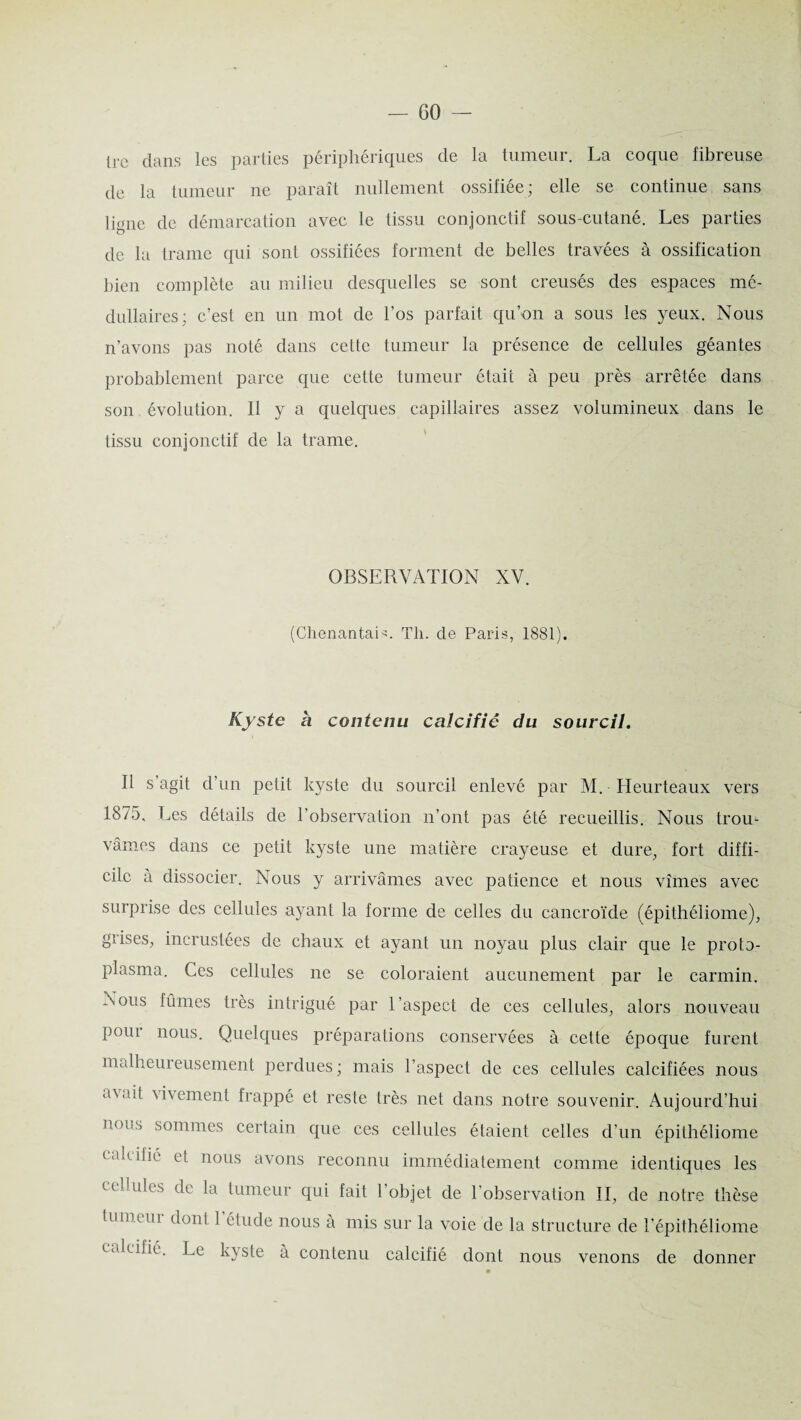 — GO- lrc dans les parties périphériques de la tumeur. La coque fibreuse de la tumeur ne paraît nullement ossifiée; elle se continue sans ligne de démarcation avec le tissu conjonctif sous-cutané. Les parties O de la trame qui sont ossifiées forment de belles travées à ossification bien complète au milieu desquelles se sont creusés des espaces mé¬ dullaires; c’est en un mot de l’os parfait qu’on a sous les yeux. Nous n’avons pas noté dans cette tumeur la présence de cellules géantes probablement parce que cette tumeur était à peu près arrêtée dans son évolution. Il y a quelques capillaires assez volumineux dans le tissu conjonctif de la trame. OBSERVATION XV. (ChenantaL. Th. de Paris, 1881). Kyste à contenu calcifié du sourcil. Il s agit d’un petit kyste du sourcil enlevé par M. Heurteaux vers 1875, Les détails de l’observation n’ont pas été recueillis. Nous trou¬ vâmes dans ce petit kyste une matière crayeuse et dure, fort diffi¬ cile a dissocier. Nous y arrivâmes avec patience et nous vîmes avec surprise des cellules ayant la forme de celles du cancroïde (épithéliome), gïises, incrustées de chaux et ayant un noyau plus clair que le proto- plasma. Ces cellules ne se coloraient aucunement par le carmin. Nous fûmes très intrigué par l’aspect de ces cellules, alors nouveau P oui nous. Quelques préparations conservées à cette époque furent malheureusement perdues ; mais l’aspect de ces cellules calcifiées nous a\ait vivement frappé et reste très net dans notre souvenir. Aujourd’hui nous sommes certain que ces cellules étaient celles d’un épithéliome t 'hilie et nous avons reconnu immédiatement comme identiques les cellules de la tumeur qui fait l’objet de l’observation II, de notre thèse tum.eui dont ] étude nous à mis sur la voie de la structure de l’épithéliome calcifié. Le kyste à contenu calcifié dont nous venons de donner