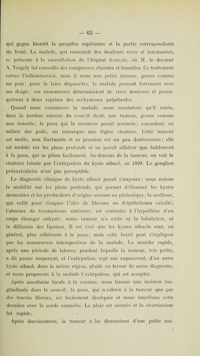 qui gagna bientôt la paupière supérieure et la partie correspondante du front. La malade, qui ressentait des douleurs vives et lancinantes, se présenta à la consultation de l’hôpital français, où M. le docteur A. Vergely lui conseilla des compresses chaudes et humides. Ce traitement calma l’inflammation, mais il resta une petite tumeur, grosse comme un pois; pour la faire disparaître, la malade pressait fortement avec ses doigts ; ces manœuvres déterminaient de vives douleurs et provo¬ quèrent à deux reprises des ecchymoses palpébrales. . Quand nous examinons la malade, nous constatons qu’il existe, dans la portion externe du sourcil droit, une tumeur, grosse comme une noisette; la peau qui la recouvre paraît normale; cependant, au milieu des poils, on remarque une légère cicatrice. Cette tumeur est molle, non fluctuante et sa pression est un peu douloureuse; elle est mobile sur les plans profonds et ne paraît adhérer que faiblement à la peau, qui se plisse facilement. Au-dessous de la tumeur, on voit la cicatrice laissée par l’extirpation du kyste sébacé, en 1899. Le ganglion préauriculaire n’est pas perceptible. Le diagnostic clinique de kyste sébacé paraît s’imposer; nous notons la mobilité sur les plans profonds, qui permet d’éliminer les kystes dermoïdes et les productions d’origine osseuse ou périostique; la mollesse, qui suffit pour éloigner l’idée de fibrome ou d’épithélioma calcifié; l’absence de traumatisme antérieur, est contraire à l’hypothèse d’un corps étranger enkysté; notre tumeur n’a enfin ni la lobulation, ni la diffusion des lipomes. Il est vrai que les kystes sébacés sont, en général, plus adhérents à la peau; mais cette laxité peut s’expliquer par les manœuvres intempestives de la malade. La marche rapide, après une période de latence, pendant laquelle la tumeur, très petite, a dû passer inaperçue, et l’extirpation, sept ans auparavant, d’un autre kyste sébacé, dans la même région, plaide en faveur de notre diagnostic, et nous proposons à la malade l’extirpation, qui est acceptée. Après anesthésie locale à la cocaïne, nous faisons une incision lon¬ gitudinale dans le sourcil; la peau, qui n’adhère à la tumeur que par des tractus fibreux, est facilement disséquée et nous énucléons cette dernière avec la soude cannelée. La plaie est suturée et la cicatrisation fut rapide. » Après durcissement, la tumeur a les dimensions d’une petite noi-