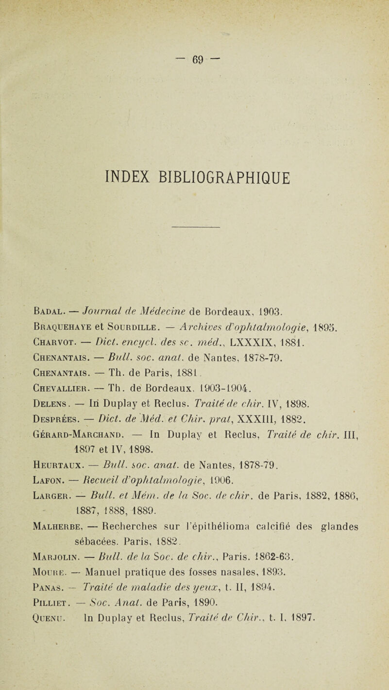 INDEX BIBLIOGRAPHIQUE Badal. — Journal de Médecine de Bordeaux, 1903. Braquehaye et Sourdille. — Archives T ophtalmologie, 1895. Charvot. — Dict. encycl. des se. médLXXXIX, 1881. Chenantais. — Bull. soc. anat. de Nantes, 1878-79. Chenantais. — Th. de Paris, 1881 Chevallier. — Th. de Bordeaux. 1903-1904. Delens. — In Duplay et Reclus. Traité de chir. IV, 1898. Desprées. — Dict. de Méd. et Chir. prat, XXXIII, 1882. Gérard-Marchand. — In Duplay et Reclus, Traité de chir. III, 1897 et IV, 1898. Heurtaux. — Bull. soc. anat. de Nantes, 1878-79. Lafon. — Becueil d’ophtalmologie, 1906. Larger. — Bull, et Mém. de la Soc. de chir. de Paris, 1882, 1886, 1887, 1888, 1889. Malherbe, —- Recherches sur l’épithélioma calcifié des glandes sébacées. Paris, 1882. Marjolin. — Bull, de la Soc. de chir., Paris. 1862-63. Moure. — Manuel pratique des fosses nasales, 1893. Panas. — Traité de maladie des yeux, t. II, 1894. Pilliet. — Soc. Anat. de Paris, 1890. Quenii. In Duplay et Reclus, Traité de Chir., t. I, 1897.