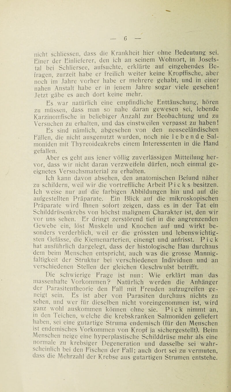 nicht schliessen, dass die Krankheit hier ohne Bedeutung sei. Einer der Einlieferer, den ich an seinem Wohnort, in Josefs¬ tal bei Schliersee, aufsuchte, erklärte auf eingehendes Be¬ fragen, zurzeit habe er freilich weiter keine Kropffische, aber noch im Jahre vorher habe er mehrere gehabt, und in einer nahen Anstalt habe er in jenem Jahre sogar viele gesehen! Jetzt gäbe es auch dort keine mehr. Es war natürlich eine empfindliche Enttäuschung, hören zu müssen, dass man so nahe daran gewesen sei, lebende Karzinomfische in beliebiger Anzahl zur Beobachtung und zu Versuchen zu erhalten, und das einstweilen verpasst zu haben! Es sind nämlich, abgesehen von den neuseeländischen Fällen, die nicht ausgenutzt wurden, noch nie lebende Sal¬ moniden mit Thyreoideakrebs einem Interessenten in die Hand gefallen. Aber es geht aus jener völlig zuverlässigen Mitteilung her¬ vor, dass wir nicht daran verzweifeln dürfen, noch einmal ge¬ eignetes Versuchsmaterial zu erhalten. Ich kann davon absehen, den anatomischen Befund näher zu schildern, weil wir die vortreffliche Arbeit Picks besitzen. Ich weise nur auf die farbigen Abbildungen hin und auf die aufgestellten Präparate. Ein Blick auf die mikroskopischen Präparate wird Ihnen sofort zeigen, dass es in der Tat ein Schilddrüsenkrebs von höchst malignem Charakter ist, den wir vor uns sehen. Er dringt zerstörend tief in die angrenzenden Gewebe ein, löst Muskeln und Knochen auf und wirkt be¬ sonders verderblich, weil er die grössten und lebenswichtig¬ sten Gefässe, die Kiemenarterien, einengt und anfrisst. Pick hat ausführlich dargelegt, dass der histologische Bau durchaus dem beim Menschen entspricht, auch was die grosse Mannig¬ faltigkeit der Struktur bei verschiedenen Individuen und an verschiedenen Stellen der gleichen Geschwulst betrifft. Die schwierige Frage ist nun: Wie erklärt man das massenhafte Vorkommen? Natürlich werden die Anhänger 'der Parasitentheorie den Fall mit Freuden aufzugreifen ge¬ neigt sein. Es ist aber von Parasiten durchaus nichts zu sehen, und wer für dieselben nicht voreingenommen ist, wird ganz wohl auskommen können ohne sie. Pick nimmt an, in den J eichen, welche die krebskranken Salmoniden geliefert haben, sei eine gutartige Struma endemisch (für den Menschen ist endemisches Vorkommen von Kropf ja sichergestellt). Beim Menschen neige eine hyperplastische Schilddrüse mehr als eine normale zu krebsiger Degeneration und dasselbe sei wahr¬ scheinlich bei den Fischen der Fall; auch dort sei zu vermuten, dass die Mehrzahl der Krebse aus gutartigen Strumen entstehe.