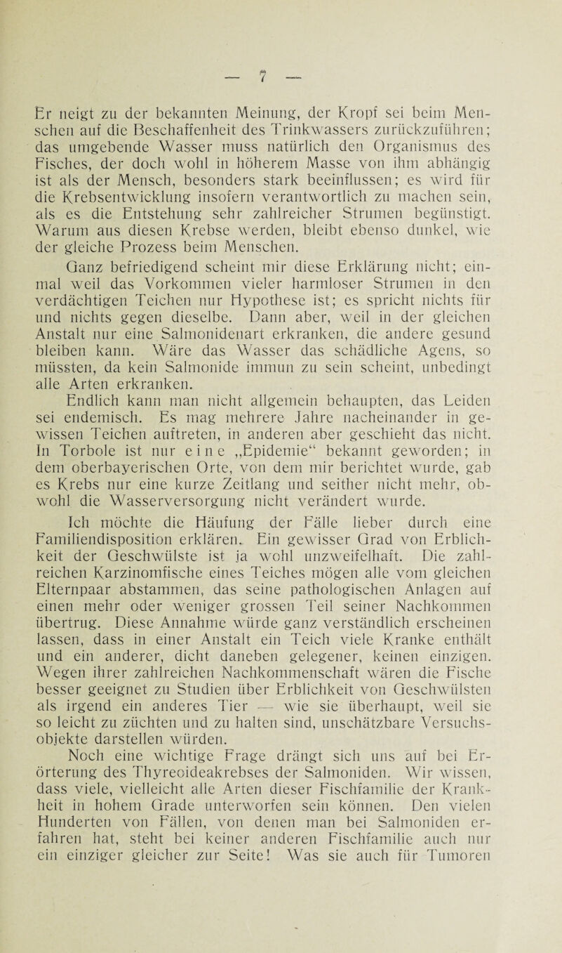 Er neigt zu der bekannten Meinung, der Kropf sei beim Men¬ schen auf die Beschaffenheit des Trinkwassers zurückzuführen; das umgebende Wasser muss natürlich den Organismus des Fisches, der doch wohl in höherem Masse von ihm abhängig ist als der Mensch, besonders stark beeinflussen; es wird für die Krebsentwicklung insofern verantwortlich zu machen sein, als es die Entstehung sehr zahlreicher Strumen begünstigt. Warum aus diesen Krebse werden, bleibt ebenso dunkel, wie der gleiche Prozess beim Menschen. Ganz befriedigend scheint mir diese Erklärung nicht; ein¬ mal weil das Vorkommen vieler harmloser Strumen in den verdächtigen Teichen nur Elypothese ist; es spricht nichts für und nichts gegen dieselbe. Dann aber, weil in der gleichen Anstalt nur eine Salmonidenart erkranken, die andere gesund bleiben kann. Wäre das Wasser das schädliche Agens, so müssten, da kein Salmonide immun zu sein scheint, unbedingt alle Arten erkranken. Endlich kann man nicht allgemein behaupten, das Leiden sei endemisch. Es mag mehrere Jahre nacheinander in ge¬ wissen Teichen auftreten, in anderen aber geschieht das nicht. In Torbole ist nur eine ,,Epidemie“ bekannt geworden; in dem oberbayerischen Orte, von dem mir berichtet wurde, gab es Krebs nur eine kurze Zeitlang und seither nicht mehr, ob¬ wohl die Wasserversorgung nicht verändert wurde. Ich möchte die Häufung der Fälle lieber durch eine Familiendisposition erklären. Ein gewisser Grad von Erblich¬ keit der Geschwülste ist ja wohl unzweifelhaft. Die zahl¬ reichen Karzinomfische eines Teiches mögen alle vom gleichen Elternpaar abstammen, das seine pathologischen Anlagen auf einen mehr oder weniger grossen Teil seiner Nachkommen übertrug. Diese Annahme würde ganz verständlich erscheinen lassen, dass in einer Anstalt ein Teich viele Kranke enthält und ein anderer, dicht daneben gelegener, keinen einzigen. Wegen ihrer zahlreichen Nachkommenschaft wären die Fische besser geeignet zu Studien über Erblichkeit von Geschwülsten als irgend ein anderes Tier -— wie sie überhaupt, weil sie so leicht zu züchten und zu halten sind, unschätzbare Versuchs¬ objekte darstellen würden. Noch eine wichtige Frage drängt sich uns auf bei Er¬ örterung des Thyreoideakrebses der Salmoniden. Wir wissen, dass viele, vielleicht alle Arten dieser Fischfamilie der Krank¬ heit in hohem Grade unterworfen sein können. Den vielen Hunderten von Fällen, von denen man bei Salmoniden er¬ fahren hat, steht bei keiner anderen Fischfamilie auch nur ein einziger gleicher zur Seite! Was sie auch für Tumoren