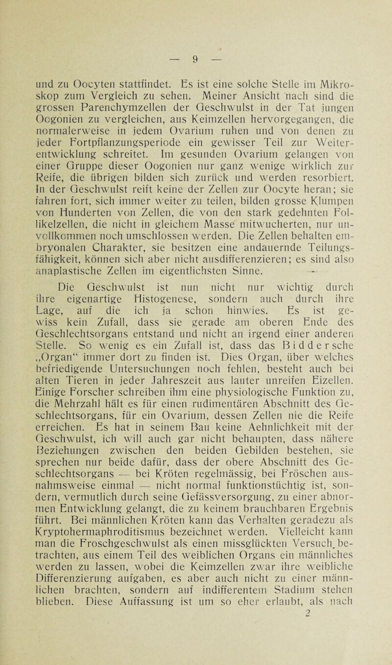und zu Oocyten stattfindet. Es ist eine solche Stelle im Mikro¬ skop zum Vergleich zu sehen. Meiner Ansicht nach sind die grossen Parenchymzellen der Geschwulst in der Tat jungen Oogonien zu vergleichen, aus Keimzellen hervorgegangen, die normalerweise in jedem Ovarium ruhen und von denen zu jeder Fortpflanzungsperiode ein gewisser Teil zur Weiter¬ entwicklung schreitet. Im gesunden Ovarium gelangen von einer Gruppe dieser Oogonien nur ganz wenige wirklich zur Reife, die übrigen bilden sich zurück und werden resorbiert. In der Geschwulst reift keine der Zellen zur Oocyte heran; sie fahren fort, sich immer weiter zu teilen, bilden grosse Klumpen von Hunderten von Zellen, die von den stark gedehnten Fol¬ likelzellen, die nicht in gleichem Masse mitwucherten, nur un¬ vollkommen noch umschlossen werden. Die Zellen behalten em¬ bryonalen Charakter, sie besitzen eine andauernde Teilungs¬ fähigkeit, können sich aber nicht ausdifferenzieren; es sind also anaplastisehe Zellen im eigentlichsten Sinne. Die Geschwulst ist nun nicht nur wichtig durch ihre eigenartige Histogenese, sondern auch durch ihre Lage, auf die ich ja schon hinwies. Es ist ge¬ wiss kein Zufall, dass sie gerade am oberen Ende des Geschlechtsorgans entstand und nicht an irgend einer anderen Stelle. So wenig es ein Zufall ist, dass das B i d d e r sehe „Organ“ immer dort zu finden ist. Dies Organ, über welches befriedigende Untersuchungen noch fehlen, besteht auch bei alten Tieren in jeder Jahreszeit aus lauter unreifen Eizellen. Einige Forscher schreiben ihm eine physiologische Funktion zu, die Mehrzahl hält es für einen rudimentären Abschnitt des Ge¬ schlechtsorgans, für ein Ovarium, dessen Zellen nie die Reife erreichen. Es hat in seinem Bau keine Aehnlichkeit mit der Geschwulst, ich will auch gar nicht behaupten, dass nähere Beziehungen zwischen den beiden Gebilden bestehen, sie sprechen nur beide dafür, dass der obere Abschnitt des Ge¬ schlechtsorgans — bei Kröten regelmässig, bei Fröschen aus¬ nahmsweise einmal — nicht normal funktionstüchtig ist, son¬ dern, vermutlich durch seine Gefässversorgung, zu einer abnor¬ men Entwicklung gelangt, die zu keinem brauchbaren Ergebnis führt. Bei männlichen Kröten kann das Verhalten geradezu als Kryptohermaphroditismus bezeichnet werden. Vielleicht kann man die Froschgeschwulst als einen missglückten Versuch, be¬ trachten, aus einem Teil des weiblichen Organs ein männliches werden zu lassen, wobei die Keimzellen zwar ihre weibliche Differenzierung aufgaben, es aber auch nicht zu einer männ¬ lichen brachten, sondern auf indifferentem Stadium stehen blieben. Diese Auffassung ist um so eher erlaubt, als nach 9