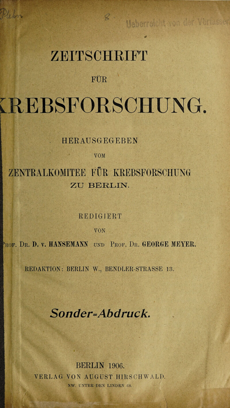 ZEITSCHRIFT FÜR KREBSFORSCHUNG . HERAUSGEGEBEN VOM ZU BERLIN. REDIGIERT VON >röf. Dr. D. v. HANSEMANN und Prof. Dr. GEORGE MEYER. I REDAKTION: BERLIN W.. BENDLER-STRASSE 13. ■ / Sonder=Abdruck. BERLIN 1906. VERLAG VON AUGUST HIRSCHWALT). NW. UNTER DEN LINDEN 68.