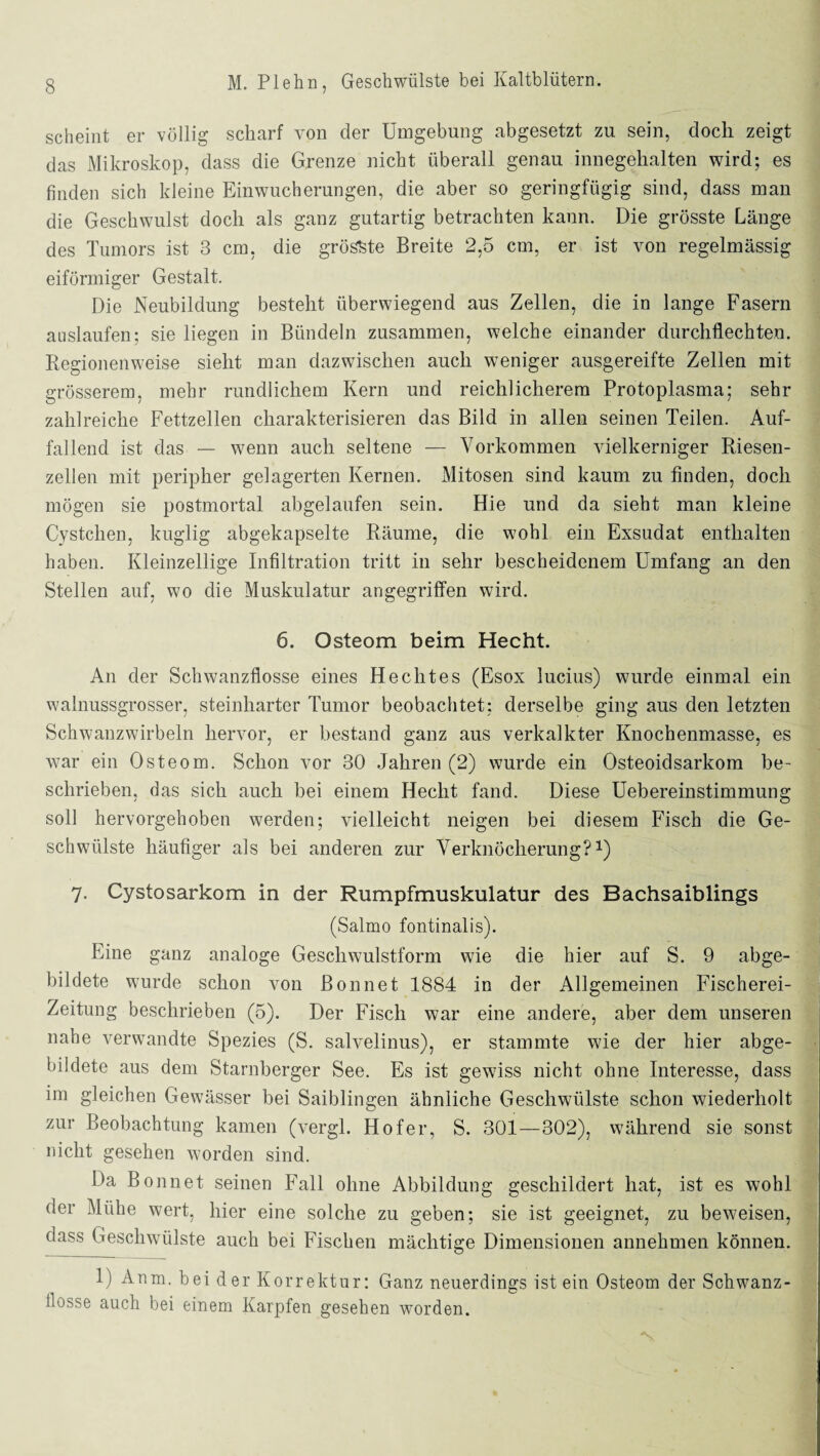 scheint er völlig scharf von der Umgebung abgesetzt zu sein, doch zeigt das Mikroskop, dass die Grenze nicht überall genau innegehalten wird; es finden sich kleine Einwucherungen, die aber so geringfügig sind, dass man die Geschwulst doch als ganz gutartig betrachten kann. Die grösste Länge des Tumors ist 3 cm, die grösste Breite 2,5 cm, er ist von regelmässig eiförmiger Gestalt. Die Neubildung besteht überwiegend aus Zellen, die in lange Fasern auslaufen; sie liegen in Bündeln zusammen, welche einander durchflechten. Regionenweise sieht man dazwischen auch weniger ausgereifte Zellen mit grösserem, mehr rundlichem Kern und reichlicherem Protoplasma; sehr zahlreiche Fettzellen charakterisieren das Bild in allen seinen Teilen. Auf¬ fallend ist das — wenn auch seltene — Vorkommen vielkerniger Riesen¬ zellen mit peripher gelagerten Kernen. Mitosen sind kaum zu finden, doch mögen sie postmortal abgelaufen sein. Hie und da sieht man kleine Cystchen, kuglig abgekapselte Räume, die wohl ein Exsudat enthalten haben. Kleinzellige Infiltration tritt in sehr bescheidenem Umfang an den Stellen auf, wo die Muskulatur angegriffen wird. 6. Osteom beim Hecht. An der Schwanzflosse eines Hechtes (Esox lucius) wurde einmal ein walnussgrosser, steinharter Tumor beobachtet: derselbe ging aus den letzten Schwanzwirbeln hervor, er bestand ganz aus verkalkter Knochenmasse, es war ein Osteom. Schon vor 30 Jahren (2) wurde ein Osteoidsarkom be¬ schrieben, das sich auch bei einem Hecht fand. Diese Uebereinstimmung soll hervorgehoben werden; vielleicht neigen bei diesem Fisch die Ge¬ schwülste häufiger als bei anderen zur Verknöcherung?1) 7- Cystosarkom in der Rumpfmuskulatur des Bachsaiblings (Salmo fontinalis). Eine ganz analoge Geschwulstform wie die hier auf S. 9 abge¬ bildete wurde schon von Bon net 1884 in der Allgemeinen Fischerei- Zeitung beschrieben (5). Der Fisch war eine andere, aber dem unseren nahe verwandte Spezies (S. salvelinus), er stammte wie der hier abge¬ bildete aus dem Starnberger See. Es ist gewiss nicht ohne Interesse, dass im gleichen Gewässer bei Saiblingen ähnliche Geschwülste schon wiederholt zur Beobachtung kamen (vergl. Hofer, S. 301—302), während sie sonst nicht gesehen worden sind. Da Bonnet seinen Fall ohne Abbildung geschildert hat, ist es wohl der Mühe wert, hier eine solche zu geben; sie ist geeignet, zu beweisen, dass Geschwülste auch bei Fischen mächtige Dimensionen annehmen können. 1) Anm. bei der Korrektur: Ganz neuerdings ist ein Osteom der Schwanz¬ flosse auch bei einem Karpfen gesehen worden.