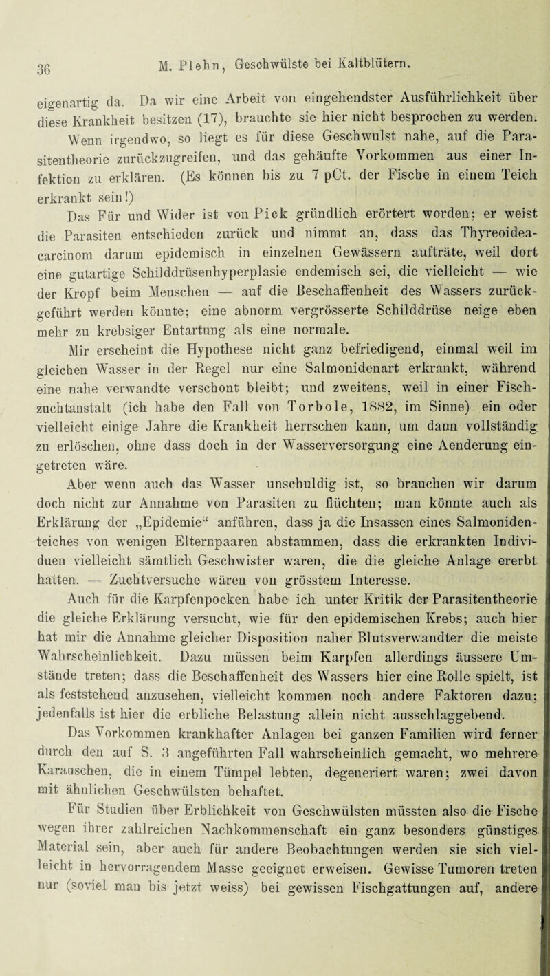 eigenartig da. Da wir eine Arbeit von eingehendster Ausführlichkeit über diese Krankheit besitzen (17), brauchte sie hier nicht besprochen zu werden. Wenn irgendwo, so liegt es für diese Geschwulst nahe, auf die Para¬ sitentheorie zurückzugreifen, und das gehäufte Vorkommen aus einer In¬ fektion zu erklären. (Es können bis zu 7 pCt. der Fische in einem Teich erkrankt sein!) Das Für und Wider ist von Pick gründlich erörtert worden; er weist die Parasiten entschieden zurück und nimmt an, dass das Thyreoidea- carcinom darum epidemisch in einzelnen Gewässern aufträte, weil dort eine gutartige Schilddrüsenhyperplasie endemisch sei, die vielleicht — wie der Kropf beim Menschen — auf die Beschaffenheit des Wassers zurück¬ geführt werden könnte; eine abnorm vergrösserte Schilddrüse neige eben mehr zu krebsiger Entartung als eine normale. Mir erscheint die Hypothese nicht ganz befriedigend, einmal weil im gleichen Wasser in der Regel nur eine Salmonidenart erkrankt, während eine nahe verwandte verschont bleibt; und zweitens, weil in einer Fisch¬ zuchtanstalt (ich habe den Fall von Torbole, 1882, im Sinne) ein oder vielleicht einige Jahre die Krankheit herrschen kann, um dann vollständig zu erlöschen, ohne dass doch in der Wasserversorgung eine Aenderung ein¬ getreten wäre. Aber wenn auch das Wasser unschuldig ist, so brauchen wir darum doch nicht zur Annahme von Parasiten zu flüchten; man könnte auch als Erklärung der „Epidemie“ anführen, dass ja die Insassen eines Salmoniden¬ teiches von wenigen Elternpaaren abstammen, dass die erkrankten IndivF duen vielleicht sämtlich Geschwister waren, die die gleiche Anlage ererbt hatten. — Zuchtversuche wären von grösstem Interesse. Auch für die Karpfenpocken habe ich unter Kritik der Parasitentheorie die gleiche Erklärung versucht, wie für den epidemischen Krebs; auch hier hat mir die Annahme gleicher Disposition naher Blutsverwandter die meiste Wahrscheinlichkeit. Dazu müssen beim Karpfen allerdings äussere Um¬ stände treten; dass die Beschaffenheit des Wassers hier eine Rolle spielt, ist als feststehend anzusehen, vielleicht kommen noch andere Faktoren dazu; jedenfalls ist hier die erbliche Belastung allein nicht ausschlaggebend. Das Vorkommen krankhafter Anlagen bei ganzen Familien wird ferner durch den auf S. 3 angeführten Fall wahrscheinlich gemacht, wo mehrere Karauschen, die in einem Tümpel lebten, degeneriert waren; zwei davon mit ähnlichen Geschwülsten behaftet. Für Studien über Erblichkeit von Geschwülsten müssten also die Fische wegen ihrer zahlreichen Nachkommenschaft ein ganz besonders günstiges Material sein, aber auch für andere Beobachtungen werden sie sich viel¬ leicht in hervorragendem Masse geeignet erweisen. Gewisse Tumoren treten nur (soviel man bis jetzt weiss) bei gewissen Fischgattungen auf, andere