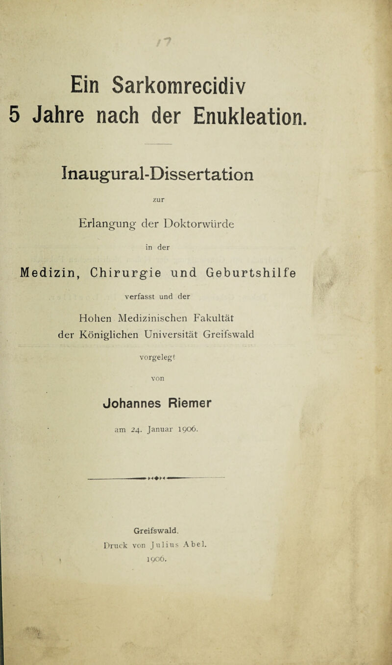 Ein Sarkomrecidiv 5 Jahre nach der Enukleation Inaugural-Dissertation zur Erlangung der Doktorwürde in der Medizin, Chirurgie und Geburtshilfe verfasst und der Hohen Medizinischen Fakultät der Königlichen Universität Greifswald vorgelegt von Johannes Riemer am 24. Januar 1906. Greifswald. Druck von Julius Abel. 1906.