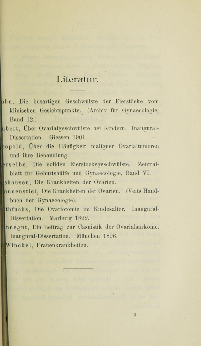 Literatur. lohn, Die bösartigen Geschwülste der Eierstöcke vom klinischen Gesichtspunkte. (Archiv für Gynaecologie, I Band 12.) labert, Über Ovarialgeschwülste bei Kindern. Inaugural- Dissertation. Giessen 1901. lopold, Über die Häufigkeit maligner Ovarialtumoren und ihre Behandlung. Irselbe, Die soliden Eierstocksgeschwülste. Zentral¬ blatt für Geburtshülfe und Gynaecologie, Band VI. Ishausen, Die Krankheiten der Ovarien. lannenstiel, Die Krankheiten der Ovarien. (Veits Hand¬ buch der Gynaecologie). Ithfuchs, Die Ovariotomie im Kindesalter. Inaugural- Dissertation. Marburg 1892. In ne gut, Ein Beitrag zur Casuistik der Ovarialsarkome. Inaugural-Dissertation. München 1896. ■Win ck e 1. Frauenkrankheiten.