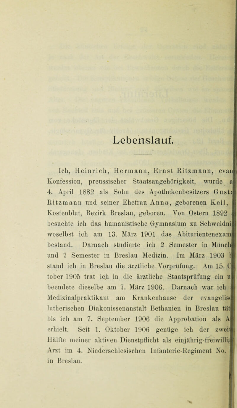 Lebenslauf. Ich, Heinrich, Hermann, Ernst Ritzmann, evanl Konfession, preussischer Staatsangehörigkeit, wurde aj 4. April 1882 als Sohn des Apothekenbesitzers Gusts] Ritz mann und seiner Ehefrau Anna, geborenen Keil, Kostenblut, Bezirk Breslau, geboren. Von Ostern 1892 besuchte ich das humanistische Gymnasium zu Schweidnil woselbst ich am 13. März 1901 das Abiturientenexaml bestand. Darnach studierte ich 2 Semester in Münch] und 7 Semester in Breslau Medizin. Im März 1903 1 stand ich in Breslau die ärztliche Vorprüfung. Am 15. Cj tober 1905 trat ich in die ärztliche Staatsprüfung ein u| beendete dieselbe am 7. März 1906. Darnach war ich Medizinalpraktikant am Krankenhause der evangelisi lutherischen Diakonissenanstalt Bethanien in Breslau tätl bis ich am 7. September 1906 die Approbation als A erhielt. Seit 1. Oktober 1906 genüge ich der zwei] Hälfte meiner aktiven Dienstpflicht als einjährig-freiwillig Arzt im 4. Niederschlesischen Infanterie-Regiment No. in Breslau.