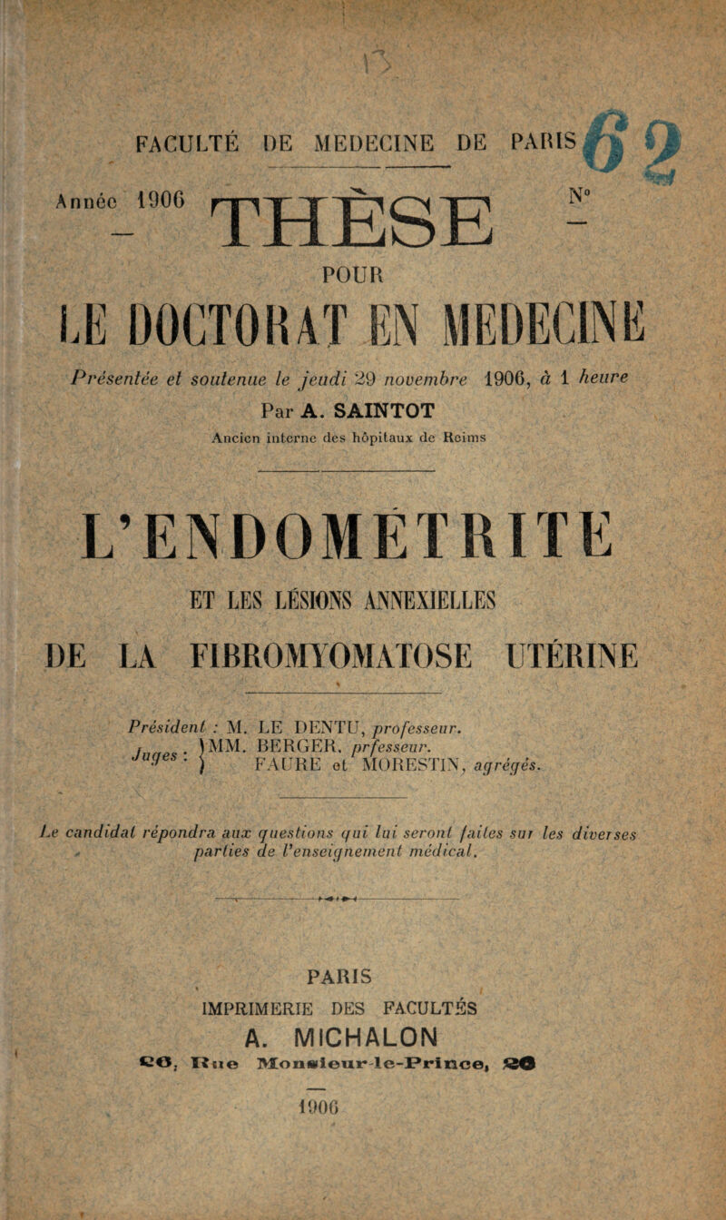 Année 190G N° POUR M DOCTORAT EN MEDECINE Présentée et soutenue le jeudi 29 novembre 1906, à 1 heure Par A. SAINTOT Ancien interne des hôpitaux de Reims L’ENDOMETRITE ET LES LÉSIONS ANNEXIELLES DE LA FIBROMYOMATOSE UTÉRINE Président : M. LE DENTU, professeur. ! . VMM. BERGER, prfesseur. juges . j FAURE et MORESTIN, agrégés. Le candidat répondra aux questions qui lui seront faites sur les diverses parties de renseignement médical. PARIS % i IMPRIMERIE DES FACULTÉS A. MICHALON CO, Tl ne Monsieur-Ie-Prince, 1900