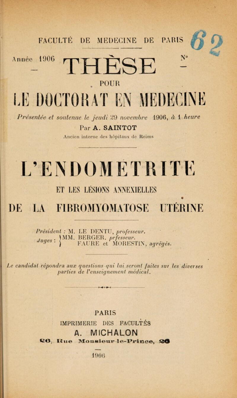 O Année 190G THÈSE \0 Présentée et soutenue te jeudi 29 novembre 1906, à 1 heure Par A. SAINTOT Ancien interne des hôpitaux de Reims ET LES LESIONS ANNEXIELLES * DE LA FIBROMYOMATOSE UTÉRINE Président : M. Juges-. |MM- LE DENTU, professeur. BERGER, prfesseur. FAURE et MORESTIN, agrégés. Le candidat répondra aux questions qui lui seront faites sur tes diverses parties de renseignement médical. PARIS IMPRIMERIE DES FACULTÉS A. MICHALON CO, Hue Monsieur le-Prinee, 34 1000