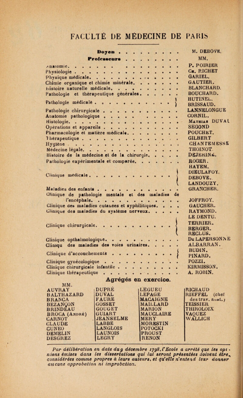 Doyen . Professeurs. <-*. naiomie. ...... .. . Physiologie. Physique médicale. ....... .... Chimie organique et chimie minérale. histoire naturelle médicale. Pathologie et thérapeutique générales. Pathologie médicale . .. Pathologie chirurgicale.•••.. Anatomie pathologique. . . . . Histologie... Opérations et appareils. Pharmacologie et matière médicale. 1 hérapeutique. Hygiène.. Médecine légale. .. Histoire de la médecine et de la chirurgie. . . . Pathologie expérimentale et comparée. Clinique médicale Maladies des enfants ) \ M. DEBOVE. MM. P. POIRIER Ch. RICHET GARIEL. GAUTIER. BLANCHARD. BOUCHARD. HUTINEL. BRISSAUD. LANNELONGUE CORNIL. Mathias DUVAl SEGOND POUCHET. GILBERT CHANTEMESSS THOINOT. dejerine. ROGER. HAYEM. DIEULAFOY. DEBOVE.. LANDOUZY. GRANCHER. Clinique de pathologie mentale et des maladies de l’encéphale. Clinique des maladies cutanées et syphilitiques. • • . Clinique des maladies du système nerveux. Clinique chirurgicale.| Clinique opthalmologiqoe. Glimqu des maladies des voies urinaires. Clinique d'accouchements.j Clinique gynécologique. Clinique chirurgicale infantile. Clinique thérapeutique. Agrégés en exercice. MM. AUVRAY DUPRE | LEGUEU RICHAUD BALTHAZARD DU VAL LEPAGE RIEFFEL (chef BRANCA FAURE MACAIGNE des trav. auat.; BEZANÇON GOSSET MAILLARD TEISSIER BRINDEAU GOUGET MARION THIROLOIX BROCA (André) GUIART MAUCLAIRE VAQUEZ CARNOT JEANSELME MERY WALLICH CLAUDE LABBE MORESTIN CUNEO LANGLOIS POTOCKI DEMELIN LAUNOIS PROUST DESGREZ LEGRY RENON JOFFROY. GAUCHER. RAYMOND. LE DENTU. TERRIER. BERGER. RECLUS. De LAPERSONïn E ALBARRAN. BUDIN. PINARD. POZZI. KIRMISSON. A. ROBIN. Par délibération en date du g décembre ijg8A'Ecole a arrêté que les opi . nions émises dans les dissertations qui lui seront présentées doivent ètre% considérées comme propres à leurs auteurs, et qu'elle n'entend leur donner aucune approbation ni improbation.
