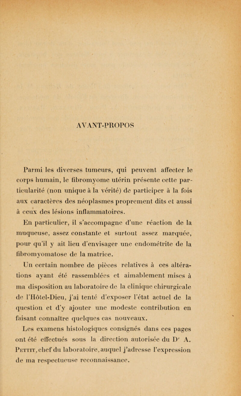 AVANT-PROPOS Parmi les diverses tumeurs, qui peuvent affecter le corps humain, le fibromyome utérin présente cette par¬ ticularité (non unique à la vérité) de participer à la fois aux caractères des néoplasmes proprement dits et aussi à ceux des lésions inflammatoires. En particulier, il s’accompagne d’une réaction de la muqueuse, assez constante et surtout assez marquée, pour qu’il y ait lieu d’envisager une endométrite de la fibromyomatose de la matrice. Un certain nombre de pièces relatives à ces altéra¬ tions ayant été rassemblées et aimablement mises à ma disposition au laboratoire de la clinique chirurgicale de l’Hôtel-Dieu, j’ai tenté d’exposer l’état actuel de la question et d’y ajouter une modeste contribution en faisant connaître quelques cas nouveaux. Les examens histologiques consignés dans ces pages ont été effectués sous la direction autorisée du Dr A. Pettit, chef du laboratoire, auquel j’adresse l’expression de ma respectueuse reconnaissance.