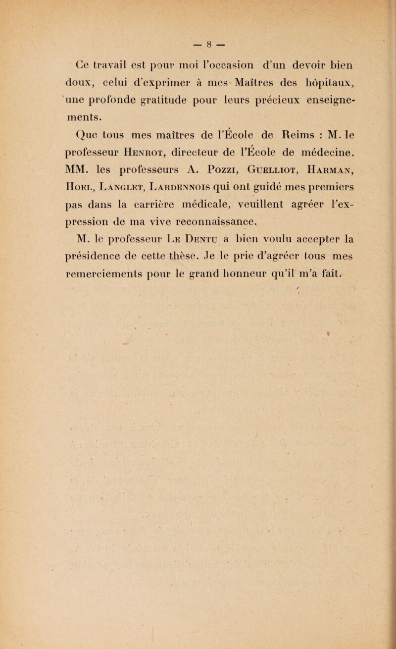 Ce travail est pour moi l'occasion d’un devoir bien doux, celui d’exprimer à mes Maîtres des hôpitaux, une profonde gratitude pour leurs précieux enseigne¬ ments. w Que tous mes maîtres de l’Ecole de Reims : M. le / professeur Henrot, directeur de l'Ecole de médecine. MM. les professeurs A. Pozzi, Guelliot, Harman, Hoel, Langlet, Lardennois qui ont guidé mes premiers pas dans la carrière médicale, veuillent agréer l'ex¬ pression de ma vive reconnaissance. M. le professeur Le Dentu a bien voulu accepter la présidence de cette thèse. Je le prie d'agréer tous mes remerciements pour le grand honneur qu’il m’a fait,