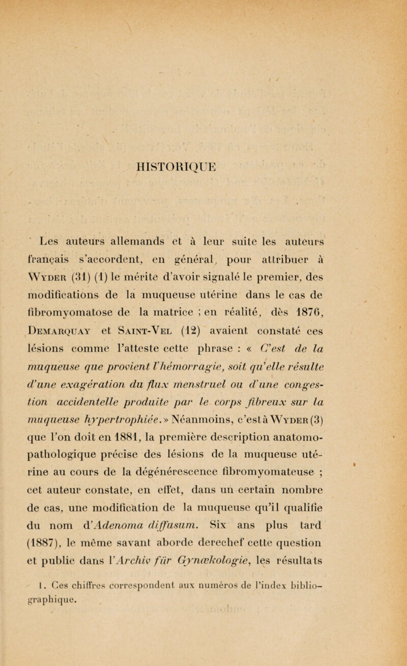 HISTORIQUE Les auteurs allemands et à leur suite les auteurs français s’accordent, en général, pour attribuer à W yder (31) (1) le mérite d’avoir signalé le premier, des modifications de la muqueuse utérine dans le cas de fibromyomatose de la matrice ; en réalité, dès 1876, Demarquay et Saint-Vel (12) avaient constaté ces lésions comme l’atteste cette phrase : « C'est de la muqueuse que provient l'hémorragie, soit quelle résulte d'une exagération du flux menstruel ou d'une conges¬ tion accidentelle produite par le corps fibreux sur la muqueuse hypertrophiée. » Néanmoins, c’està Wyder (3) que l’on doit en 1881, la première description anatomo¬ pathologique précise des lésions de la muqueuse uté¬ rine au cours de la dégénérescence fibromyomateuse ; cet auteur constate, en effet, dans un certain nombre de cas, une modification de la muqueuse qu’il qualifie du nom d'Adenoma diffusum. Six ans plus tard (1887), le même savant aborde derechef cette question et publie dans YArchiv fiir Gynœkologie, les résultats I. Ces chiffres correspondent aux numéros de l’index biblio¬ graphique.