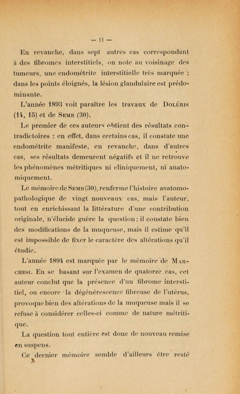 En revanche, dans sept autres cas correspondant à des fibromes interstitiels, on note au voisinage des tumeurs, une endométrite interstitielle très marquée ; dans les points éloignés, la lésion glandulaire est prédo¬ minante. L’année 1893 voit paraître les travaux de Doléris (14, 15) et de Semb (30). Le premier de ces auteurs obtient des résultats con¬ tradictoires : en effet, dans certains cas, il constate une endométrite manifeste, en revanche, dans d’autres cas, ses résultats demeurent négatifs et il ne retrouve les phénomènes métritiques ni cliniquement, ni anato¬ miquement. Le mémoire de Semb (30), renferme l’histoire anatomo¬ pathologique de vingt nouveaux cas, mais l'auteur, tout en enrichissant la littérature d’une contribution originale, n'élucide guère la question; il constate bien des modifications de la muqueuse, mais il estime qu’il est impossible de fixer le caractère des altérations qu’il étudie. L'année 1894 est marquée par le mémoire de Mar¬ chesi. En se basant sur l’examen de quatorze cas, cet auteur conclut que la présence d’un fibrome intersti¬ tiel, ou encore la dégénérescence fibreuse de l’utérus, provoque bien des altérations de la muqueuse mais il se refuse à considérer celles-ci comme de nature métriti- que. La question tout entière est donc de nouveau remise en suspens. Ce dernier mémoire semble d’ailleurs être resté