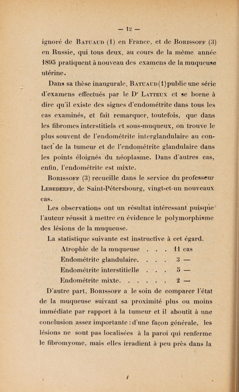 ignoré de Batuaud (1) en France, et de Borissoff (3) en Russie, qui tous deux, au cours de la même année 1895 pratiquent à nouveau des examens de la muqueuse 9 utérine. Dans sa thèse inaugurale, Batuaud (1) publie une série d’examens effectués par le Dr Latteux et se borne à dire qu’il existe des signes d’endométrite dans tous les cas examinés, et fait remarquer, toutefois, que dans les fibromes interstitiels et sous-muqueux, on trouve le plus souvent de l’endométrite interglandulaire au con¬ tact de la tumeur et de l’endométrite glandulaire dans les points éloignés du néoplasme. Dans d’autres cas, enfin, l’endométrite est mixte. Borissoff (3) recueille dans le service du professeur Lebedeeff, de Saint-Pétersbourg, vingt-et-un nouveaux cas. Les observations ont un résultat intéressant puisque l’auteur réussit à mettre en évidence le polymorphisme des lésions de la muqueuse. La statistique suivante est instructive à cet égard. Atrophie de la muqueuse . . . 11 cas Endométrite interstitielle ... 5 — Endométrite mixte. ..... 2 — D’autre part, Borissoff a le soin de comparer l’état de la muqueuse suivant sa proximité plus ou moins immédiate par rapport à la tumeur et il aboutit à une conclusion assez importante : d’une façon générale, les lésions ne sont pas localisées à la paroi qui renferme le fibromyome, mais elles irradient à peu près dans la * I