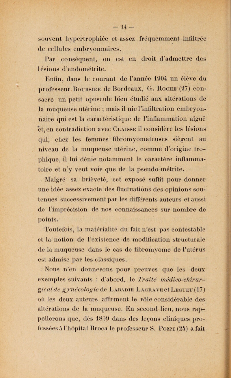 souvent hypertrophiée et assez fréquemment infiltrée de cellules embryonnaires. Par conséquent, on est en droit d’admettre des lésions d’endométrite. Enfin, dans le courant de l’année 1904 un élève du professeur Boursier de Bordeaux, G. Roche (27) con¬ sacre un petit opuscule bien étudié aux altérations de la muqueuse utérine ; mais il nie l’infiltration embryon¬ naire qui est la caractéristique de l’inflammation aiguë et, en contradiction avec Claisse il considère les lésions qui, chez les femmes fibromyomateuses siègent au niveau de la muqueuse utérine, comme d’origine tro¬ phique, il lui dénie notamment le caractère inflamma¬ toire et n’y veut voir que de la pseudo-métrite. Malgré sa brièveté, cet exposé suffit pour donner une idée assez exacte des fluctuations des opinions sou¬ tenues successivement par les différents auteurs et aussi de l’imprécision de nos connaissances sur nombre de points. Toutefois, la matérialité du fait n’est pas contestable et la notion de l’existence de modification structurale de la muqueuse dans le cas de fibromyome de l’utérus est admise par les classiques. Nous n’en donnerons pour preuves que les deux exemples suivants : d’abord, le Traité médico-chirur¬ gical de gynécologie de Labadie Lagrave et Legueu (17) où les deux auteurs affirment le rôle considérable des altérations de la muqueuse. En second lieu, nous rap¬ pellerons que, dès 1899 dans des leçons cliniques pro¬ fessées à l hopita! Broca le professeur S. Pozzi (24) a fait