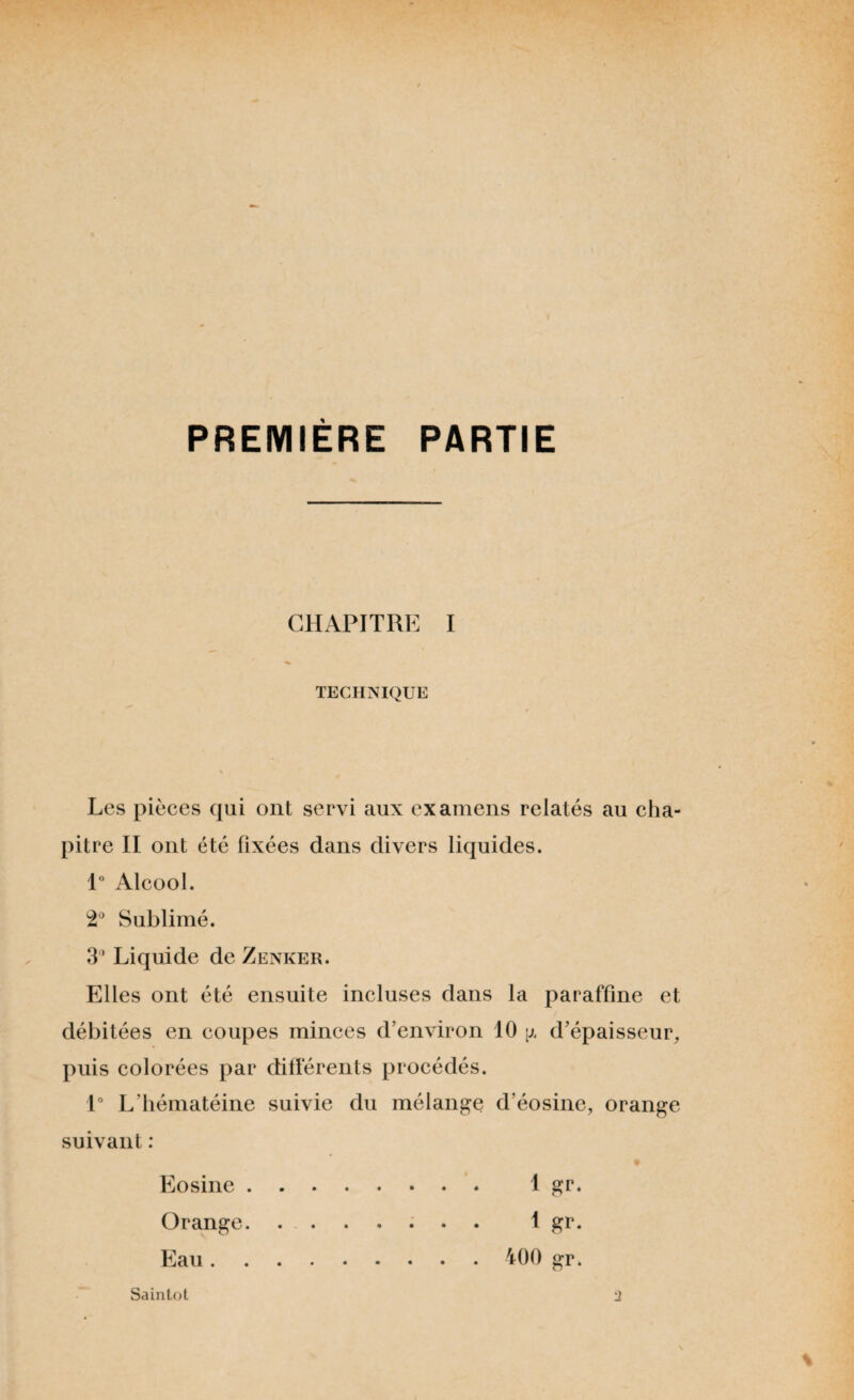 PREMIÈRE PARTIE CHAPITRE I * TECHNIQUE Les pièces qui ont servi aux examens relatés au cha¬ pitre II ont été fixées dans divers liquides. 1° Alcool. 2° Sublimé. 3’ Liquide de Zenker. Elles ont été ensuite incluses dans la paraffine et débitées en coupes minces d’environ 10 ;j, d’épaisseur, puis colorées par différents procédés. 1° L'hématéine suivie du mélange d’éosine, orange suivant : Eosine. 1 gr. Orange. ....... 1 gr. Eau. 400 gr. Sainlot :i