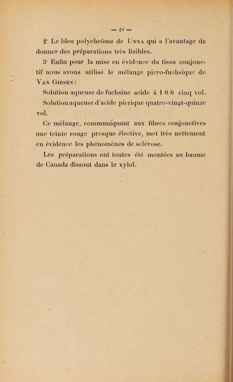 2° Le bleu polychrome de Unna qui a l’avantage de ; donner des préparations très lisibles. 3° Enfin pour la mise en évidence du tissu conjonc¬ tif nous avons utilisé le mélange picro-fuchsique de Y an Giesen : Solution aqueuse de fuchsine acide à 1 0/0 cinq vol. Solution aqueuse d’acide picrique quatre-vingt-quinze vol. Ge mélange, communiquant aux fibres conjonctives une teinte rouge presque élective, met très nettement en évidence les phénomènes de sclérose. Les préparations ont toutes été montées au baume de Canada dissout dans le xylol.