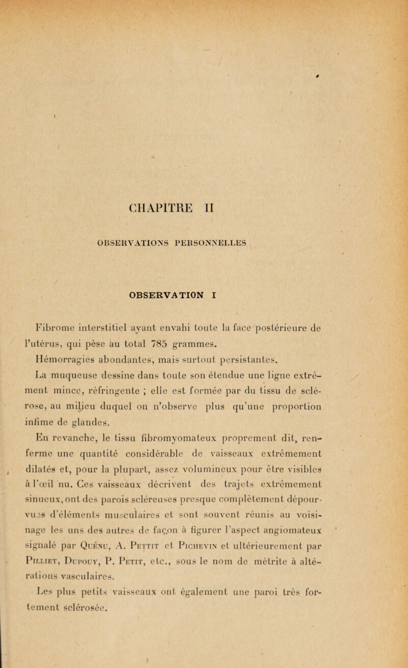 4 I CHAPITRE II OBSERVATIONS PERSONNELLES OBSERVATION I Fibrome interstitiel ayant envahi toute la face postérieure de l’utérus, qui pèse au total 785 grammes. Hémorragies abondantes, mais surtout persistantes. La muqueuse dessine dans toute son étendue une ligne extré- ment mince, réfringente ; elle est formée par du tissu de sclé¬ rose, au milieu duquel on n’observe plus qu'une proportion infime de glandes. En revanche, le tissu fibromyomateux proprement dit, ren¬ ferme une quantité considérable de vaisseaux extrêmement dilatés et, pour la plupart, assez volumineux pour être visibles à l'œil nu. Ces vaisseaux décrivent des trajets extrêmement sinueux, ont des parois scléreuses presque complètement dépour- nage les uns des autres de faç.on à figurer l'aspect angiomateux signalé par Quénu, A. Pettit et Pichevin et ultérieurement par Pilliet, Dupouv, P. Petit, etc., sous le nom de métrite à alté¬ rations vasculaires. Les plus petits vaisseaux ont également une paroi très for¬ tement sclérosée.