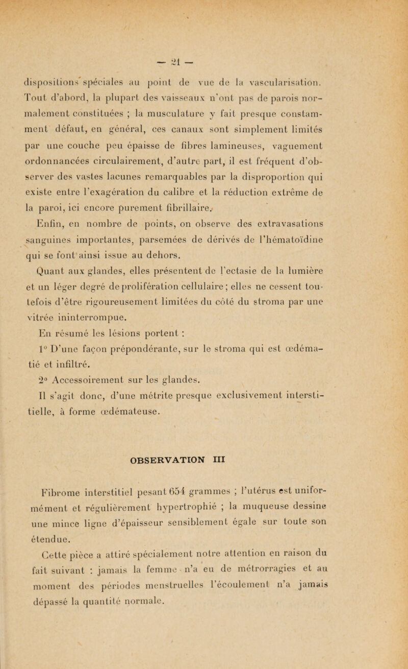 dispositions spéciales au point de vue de la vascularisation. Tout d’abord, la plupart des vaisseaux n’ont pas de parois nor¬ malement constituées ; la musculature y fait presque constam¬ ment défaut, en général, ces canaux sont simplement limités par une couche peu épaisse de fibres lamineuses, vaguement ordonnancées circulairement, d’autre part, il est fréquent d'ob¬ server des vastes lacunes remarquables par la disproportion qui existe entre l’exagération du calibre et la réduction extrême de la paroi, ici encore purement fibrillaire. Enfin, en nombre de points, on observe des extravasations sanguines importantes, parsemées de dérivés de l’hématoïdine qui se font ainsi issue au dehors. Quant aux glandes, elles présentent de l'ectasie de la lumière et un léger degré de prolifération cellulaire; elles ne cessent tou¬ tefois d’être rigoureusement limitées du côté du stroma par une vitrée ininterrompue. En résumé les lésions portent : 1° D'une façon prépondérante, sur le stroma qui est œdéma¬ tié et infiltré. 2° Accessoirement sur les glandes. Il s’agit donc, d’une métrite presque exclusivement intersti¬ tielle, à forme œdémateuse. - ’ \ OBSERVATION III Fibrome interstitiel pesant 654 grammes ; l’utérus est unifor¬ mément et régulièrement hypertrophié ; la muqueuse dessine une mince ligne d’épaisseur sensiblement égale sur toute son étendue. Cette pièce a attiré spécialement notre attention en raison du fait suivant : jamais la femme - n’a eu de métrorragies et au moment des périodes menstruelles l'écoulement n’a jamais dépassé la quantité normale.