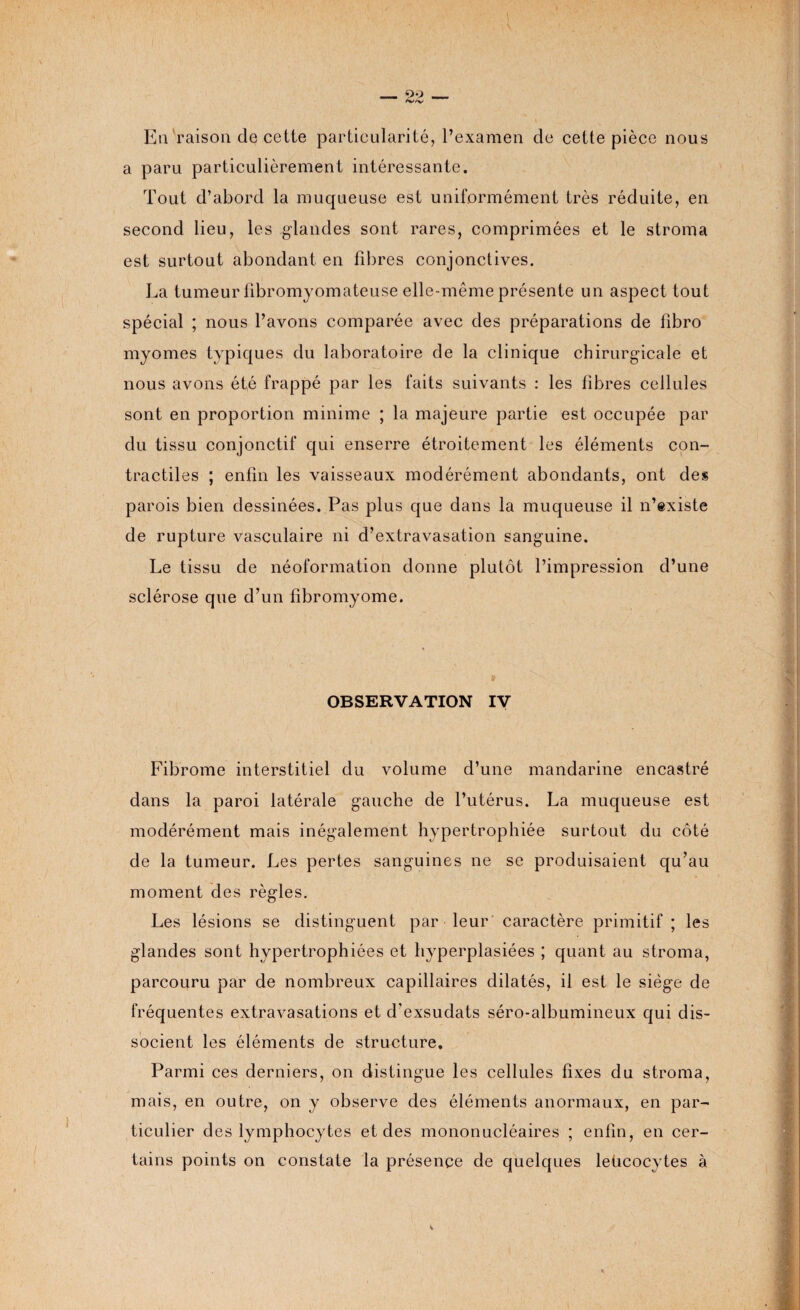 Eu raison de celte particularité, l’examen de cette pièce nous a paru particulièrement intéressante. Tout d’abord la muqueuse est uniformément très réduite, en second lieu, les glandes sont rares, comprimées et le stroma est surtout abondant en fibres conjonctives. La tumeur fibromyomateuse elle-même présente un aspect tout spécial ; nous l’avons comparée avec des préparations de fibro myomes typiques du laboratoire de la clinique chirurgicale et nous avons été frappé par les faits suivants : les fibres cellules sont en proportion minime ; la majeure partie est occupée par du tissu conjonctif qui enserre étroitement les éléments con¬ tractiles ; enfin les vaisseaux modérément abondants, ont des parois bien dessinées. Pas plus que dans la muqueuse il n’existe de rupture vasculaire ni d’extravasation sanguine. Le tissu de néoformation donne plutôt l’impression d’une sclérose que d’un fibromyome. OBSERVATION IV Fibrome interstitiel du volume d’une mandarine encastré dans la paroi latérale gauche de l’utérus. La muqueuse est modérément mais inégalement hypertrophiée surtout du côté de la tumeur. Les pertes sanguines ne se produisaient qu’au moment des règles. Les lésions se distinguent par leur caractère primitif; les glandes sont hypertrophiées et hyperplasiées ; quant au stroma, parcouru par de nombreux capillaires dilatés, il est le siège de fréquentes extravasations et d’exsudats séro-albumineux qui dis¬ socient les éléments de structure. Parmi ces derniers, on distingue les cellules fixes du stroma, mais, en outre, on y observe des éléments anormaux, en par¬ ticulier des lymphocytes et des mononucléaires ; enfin, en cer¬ tains points on constate la présence de quelques leücocytes à