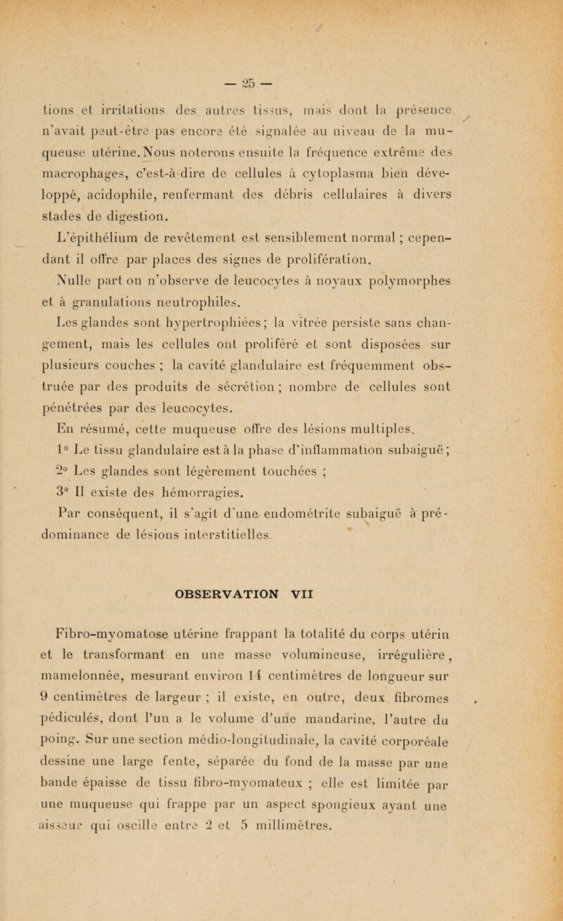 — Zd — lions et irritations des autres tissus, mais dont la présence n'avait peut-être pas encore été signalée au niveau de la mu¬ queuse utérine.Nous noterons ensuite la fréquence extrême des macrophages, c’est-à-dire de cellules à cytoplasme bien déve¬ loppé, acidophile, renfermant des débris cellulaires à divers stades de digestion. L’épithélium de revêtement est sensiblement normal ; cepen¬ dant il olfre par places des signes de prolifération. Nulle part on n'observe de leucocytes à noyaux polymorphes et à granulations neutrophiles. Les glandes sont hypertrophiées; la vitrée persiste sans chan¬ gement, mais les cellules ont proliféré et sont disposées sur plusieurs couches ; la cavité glandulaire est fréquemment obs¬ truée par des produits de sécrétion ; nombre de cellules sont pénétrées par des leucocytes. En résumé, cette muqueuse offre des lésions multiples. 1° Le tissu glandulaire est à la phase d'inflammation subaiguë; Les glandes sont légèrement touchées ; 3° Il existe des hémorragies. Par conséquent, il s'agit d'une endométrite subaiguë à pré¬ dominance de lésions interstitielles. OBSERVATION VII Fibro-mvomatose utérine frappant la totalité du corps utérin et le transformant en une masse volumineuse, irrégulière, mamelonnée, mesurant environ 14 centimètres de longueur sur 9 centimètres de largeur ; il existe, en outre, deux fibromes pédiculés, dont l’un a le volume d’une mandarine, l’autre du poing. Sur une section médio-longitudinale, la cavité corporéale dessine une large fente, séparée du fond de la masse par une bande épaisse de tissu fibro-myomateux ; elle est limitée par une muqueuse qui frappe par un aspect spongieux ayant une