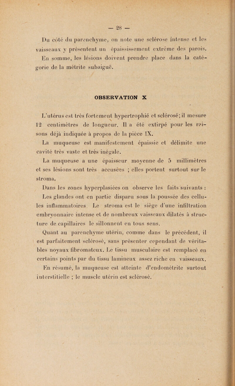 Du côté du parenchyme, on note une sclérose intense et les vaisseaux y présentent un épaississement extrême des parois. En somme, les lésions doivent prendre place dans la caté¬ gorie de la métrite subaiguë. OBSERVATION X L'utérus est très fortement hypertrophié et sclérosé; il mesure 12 centimètres de longueur. Il a été extirpé pour les rai¬ sons déjà indiquée à propos de la pièce IX. La muqueuse est manifestement épaissie et délimite une cavité très vaste et très inégale. La muqueuse a une épaisseur moyenne de 5 millimètres et ses lésions sont très accusées ; elles portent surtout sur le stroma. Dans les zones hyperplasiées on observe les faits suivants : Les glandes ont en partie disparu sous la poussée des cellu¬ les inflammatoires. Le stroma est le siège d'une infiltration embryonnaire intense et de nombreux vaisseaux dilatés à struc¬ ture de capillaires le sillonnent en tous sens. Quant au parenchyme utérin, comme dans le précédent, il est parfaitement sclérosé, sans présenter cependant de vérita¬ bles noyaux fibromateux. Le tissu musculaire est remplacé en certains points par du tissu lamineux assez riche en vaisseaux. En résumé, la muqueuse est atteinte d’endométrite surtout interstitielle ; le muscle utérin est sclérosé. -
