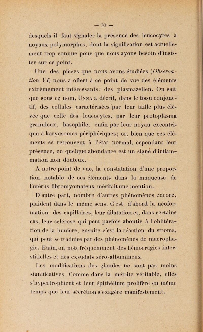 desquels il faut signaler la présence des leucocytes à noyaux polymorphes, dont la signification est actuelle¬ ment trop connue pour que nous ayons besoin d’insis¬ ter sur ce point. Une des pièces que nous avons étudiées (Observa¬ tion VI) nous a offert à ce point de vue des éléments extrêmement intéressants : des plasmazellen. On sait que sous ce nom, Unna a décrit, dans le tissu conjonc¬ tif, des cellules caractérisées par leur taille plus élé- vée que celle des leucocytes, par leur protoplasma granuleux, basophile, enfin par leur noyau excentri¬ que à karyosomes périphériques; or, bien que ces élé¬ ments se retrouvent à l’état normal, cependant leur présence, en quelque abondance est un signe d’inflam¬ mation non douteux. A notre point de vue, la constatation d’une propor¬ tion notable de ces éléments dans la muqueuse de l’utérus flbromyomateux méritait une mention. D’autre part, nombre d’autres phénomènes encore, plaident dans le même sens. C’est d’abord la néofor¬ mation des capillaires, leur dilatation et, dans certains cas, leur sclérose qui peut parfois aboutir à l’oblitéra¬ tion de la lumière, ensuite c’est la réaction du stroma, qui peut se traduire par des phénomènes de macropha- gie. Enfin, on note fréquemment des hémorragies inter¬ stitielles et des exsudats séro-albumineux. Les modifications des glandes ne sont pas moins significatives. Comme dans la métrite véritable, elles s’hypertrophient et leur épithélium prolifère en même temps que leur sécrétion s'exagère manifestement*