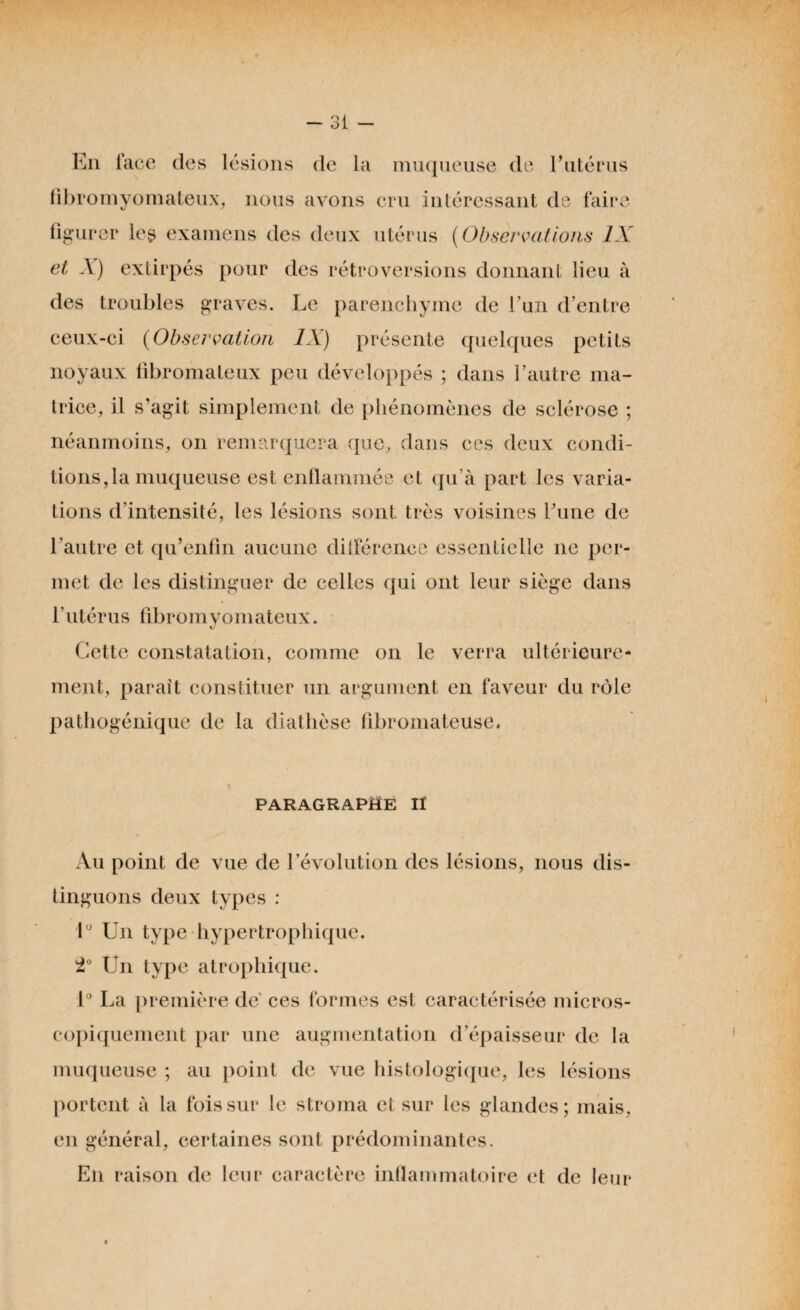 En face des lésions de la muqueuse de Eutérus fibromyomateux, nous avons cru intéressant de faire figurer les examens des deux utérus (Observations IX et À) extirpés pour des rétroversions donnant lieu à des troubles graves. Le parenchyme de l’un d’entre ceux-ci (Observation IX) présente quelques petits noyaux fibromateux peu développés ; dans l’autre ma¬ trice, il s’agit simplement de phénomènes de sclérose ; néanmoins, on remarquera que, dans ces deux condi¬ tions,la muqueuse est enflammée et qu’à part les varia¬ tions d’intensité, les lésions sont très voisines l’une de l’autre et qidenfin aucune différence essentielle ne per¬ met de les distinguer de celles qui ont leur siège dans l’utérus fibromyomateux. Cette constatation, comme on le verra ultérieure¬ ment, paraît constituer un argument en faveur du rôle pathogénique de la diathèse fibromateuse. paragraphe il Au point de vue de l’évolution des lésions, nous dis¬ tinguons deux types : lu Un type hypertrophique. 2° Un type atrophique. 1° La première de' ces formes est caractérisée micros¬ copiquement par une augmentation d’épaisseur de la muqueuse ; au point de vue histologique, les lésions portent à la fois sur le stroma et sur les glandes; mais, en général, certaines sont prédominantes. En raison de leur caractère inflammatoire et de leur