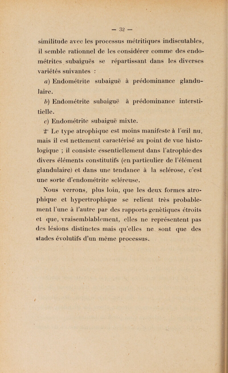 similitude avec les processus métritiques indiscutables, il semble rationnel de les considérer comme des endo¬ métrites subaiguës se répartissant dans les diverses variétés suivantes : a) Endométrite subaiguë à prédominance glandu¬ laire. b) Endométrite subaiguë à prédominance intersti- « tielle. c) Endométrite subaiguë mixte. 2° Le type atrophique est moins manifeste à l’œil nu, mais il est nettement caractérisé au point de vue histo¬ logique ; il consiste essentiellement dans l’atrophie des divers éléments constitutifs (en particulier de l’élément glandulaire) et dans une tendance à la sclérose, c’est une sorte d’endométrite scléreuse. Nous verrons, plus loin, que les deux formes atro¬ phique et hypertrophique se relient très probable¬ ment l’une à l’autre par des rapports génétiques étroits et que, vraisemblablement, elles ne représentent pas des lésions distinctes mais qu’elles ne sont que des stades évolutifs d’un même processus. /