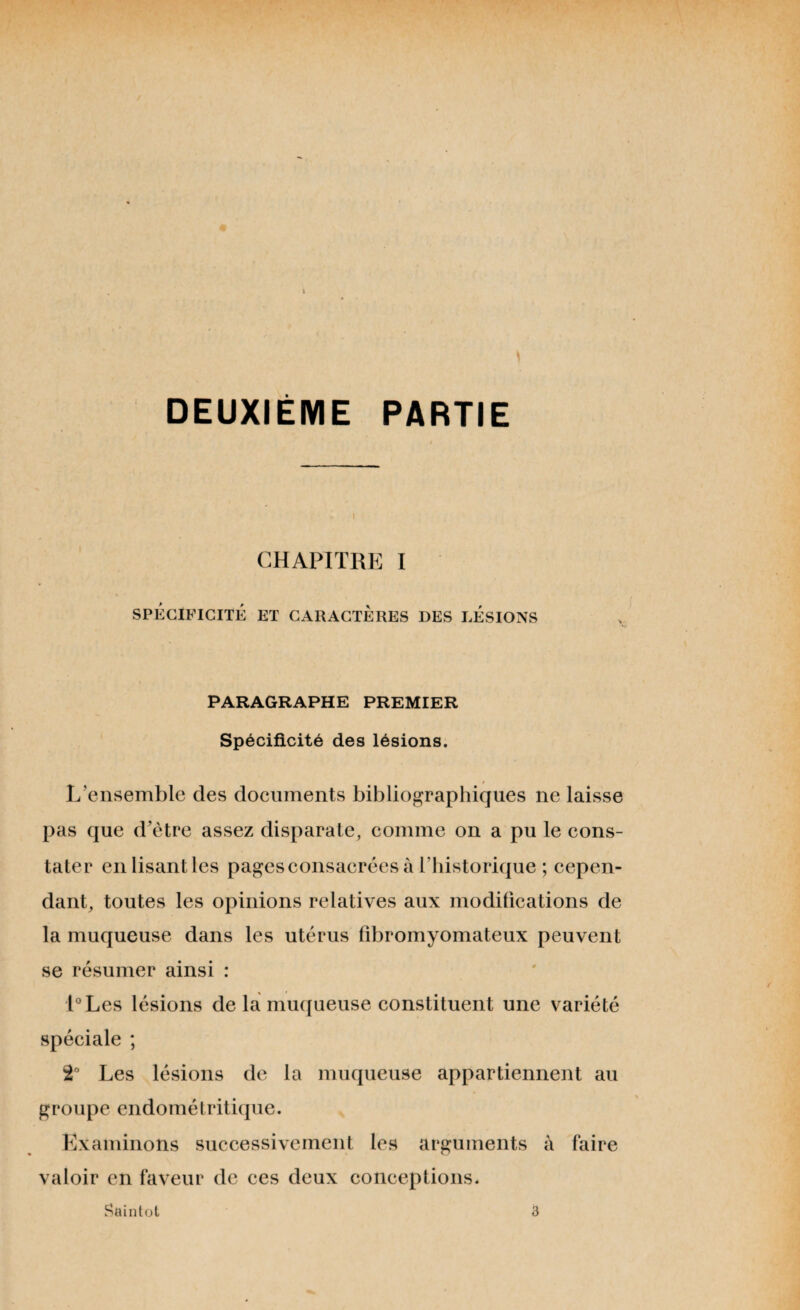 k DEUXIÈME PARTIE CHAPITRE I SPÉCIFICITÉ ET CARACTERES DES LÉSIONS PARAGRAPHE PREMIER Spécificité des lésions. L’ensemble des documents bibliographiques ne laisse pas que d’ètre assez disparate, comme on a pu le cons¬ tater en lisant les pages consacrées à l’historique ; cepen¬ dant, toutes les opinions relatives aux modifications de la muqueuse dans les utérus fibromyomateux peuvent se résumer ainsi : l°Les lésions de la muqueuse constituent une variété spéciale ; 2° Les lésions de la muqueuse appartiennent au groupe endométritique. Examinons successivement les arguments à faire valoir en faveur de ces deux conceptions. Saintot 3