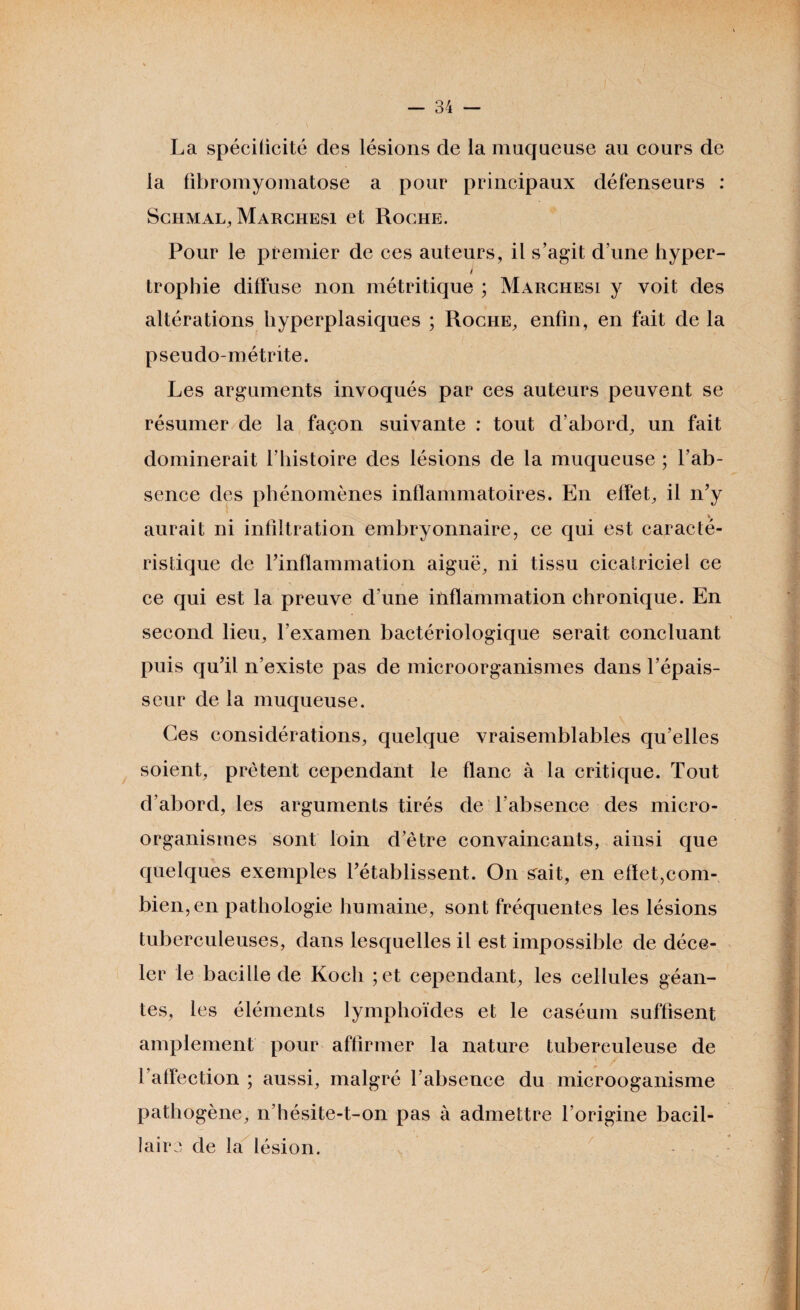 La spécificité des lésions de la muqueuse au cours de la fibromyomatose a pour principaux défenseurs : Schmal, Marchesi et Roche. Pour le premier de ces auteurs, il s’agit d’une hyper- J trophie diffuse non métritique ; Marchesi y voit des altérations hyperplasiques ; Roche, enfin, en fait de la pseudo-métrite. Les arguments invoqués par ces auteurs peuvent se résumer de la façon suivante : tout d’abord, un fait dominerait l’histoire des lésions de la muqueuse ; l’ab¬ sence des phénomènes inflammatoires. En effet, il n’y % aurait ni infiltration embryonnaire, ce qui est caracté¬ ristique de rinflannnation aiguë, ni tissu cicatriciel ce ce qui est la preuve d’une inflammation chronique. En second lieu, l’examen bactériologique serait concluant puis qu’il n’existe pas de microorganismes dans l’épais¬ seur de la muqueuse. Ces considérations, quelque vraisemblables qu’elles soient, prêtent cependant le flanc à la critique. Tout d’abord, les arguments tirés de l’absence des micro¬ organismes sont loin d’être convaincants, ainsi que quelques exemples l’établissent. On sait, en effet,com¬ bien, en pathologie humaine, sont fréquentes les lésions tuberculeuses, dans lesquelles il est impossible de déce¬ ler le bacille de Koch ;et cependant, les cellules géan¬ tes, les éléments lymphoïdes et le caséum suffisent amplement pour affirmer la nature tuberculeuse de l’affection ; aussi, malgré l’absence du microoganisme pathogène, n’hésite-t-on pas à admettre l’origine bacil¬ laire de la lésion.