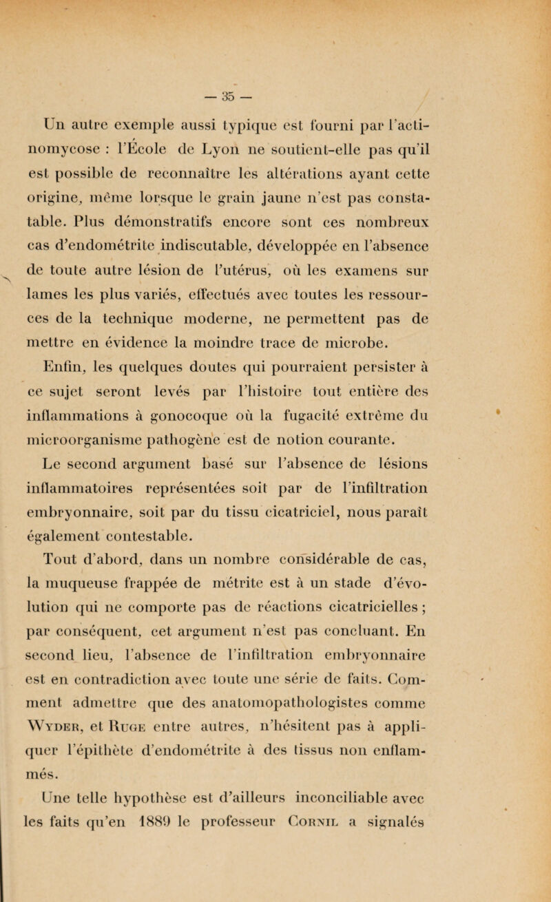 Un autre exemple aussi typique est fourni par l'acti- nomycose : l’Ecole de Lyon ne soutient-elle pas qu’il est possible de reconnaître les altérations ayant cette origine, même lorsque le grain jaune n’est pas consta¬ table. Plus démonstratifs encore sont ces nombreux cas d’endométrite indiscutable, développée en l’absence de toute autre lésion de l’utérus, où les examens sur lames les plus variés, effectués avec toutes les ressour¬ ces de la technique moderne, ne permettent pas de mettre en évidence la moindre trace de microbe. Enfin, les quelques doutes qui pourraient persister à ce sujet seront levés par l’histoire tout entière des inflammations à gonocoque où la fugacité extrême du microorganisme pathogène est de notion courante. Le second argument basé sur l’absence de lésions inflammatoires représentées soit par de l’infiltration embryonnaire, soit par du tissu cicatriciel, nous paraît également contestable. Tout d’abord, dans un nombre considérable de cas, la muqueuse frappée de métrite est à un stade d’évo¬ lution qui ne comporte pas de réactions cicatricielles ; par conséquent, cet argument n’est pas concluant. En second lieu, l’absence de l’infiltration embryonnaire est en contradiction avec toute une série de faits. Com¬ ment admettre que des anatomopathologistes comme Wyder, et Ruge entre autres, n’hésitent pas à appli¬ quer l’épithète d’endométrite à des lissus non enflam¬ més. Une telle hypothèse est d’ailleurs inconciliable avec les faits qu’en 1881) le professeur Cornil a signalés