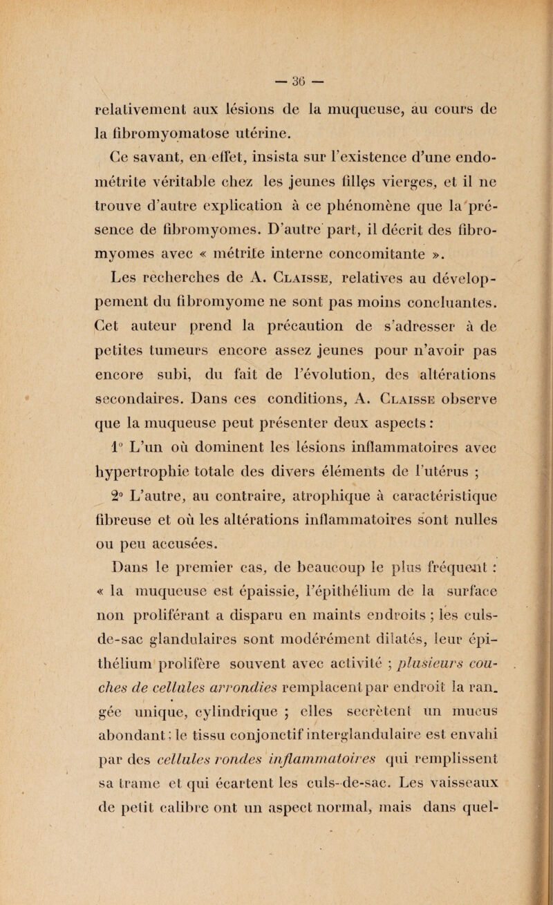 relativement aux lésions de la muqueuse, au cours de la fibromyomatose utérine. Ce savant, en effet, insista sur l’existence d’une endo¬ métrite véritable chez les jeunes filles vierges, et il ne trouve d’autre explication à ce phénomène que la pré¬ sence de fibromyomes. D’autre part, il décrit des fibro¬ myomes avec « métrite interne concomitante ». Les recherches de A. Claisse, relatives au dévelop¬ pement du fibromyome ne sont pas moins concluantes. Cet auteur prend la précaution de s’adresser à de petites tumeurs encore assez jeunes pour n’avoir pas encore subi, du fait de révolution, des altérations secondaires. Dans ces conditions, A. Claisse observe que la muqueuse peut présenter deux aspects : 1° L’un où dominent les lésions inflammatoires avec hypertrophie totale des divers éléments de l’utérus ; 2° L’autre, au contraire, atrophique à caractéristique fibreuse et où les altérations inflammatoires sont nulles ou peu accusées. Dans le premier cas, de beaucoup le plus fréquent : «la muqueuse est épaissie, l’épithélium de la surface * non proliférant a disparu en maints endroits ; les culs- de-sac glandulaires sont modérément dilatés, leur épi¬ thélium prolifère souvent avec activité ; plusieurs cou¬ ches de cellules arrondies remplacent par endroit la ran. gée unique, cylindrique ; elles secrétent un mucus abondant; le tissu conjonctif interglandulaire est envahi par des cellules rondes inflammatoires qui remplissent sa trame et qui écartent les culs- de-sac. Les vaisseaux de petit calibre ont un aspect normal, mais dans quel-