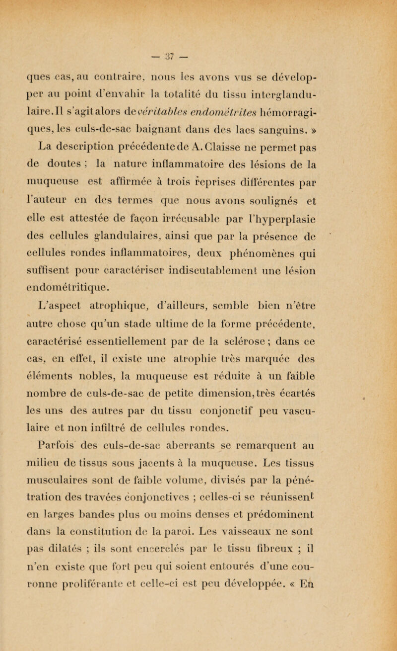 ques cas, au contraire, nous les avons vus se dévelop¬ per au point d’envahir la totalité du tissu interglandu¬ laire. Il s agit alors de véritables endométrites hémorragi¬ ques, les culs-de-sac baignant dans des lacs sanguins. » La description précédente de A. Glaisse ne permet pas de doutes ; la nature inflammatoire des lésions de la muqueuse est affirmée à trois reprises différentes par l’auteur en des termes que nous avons soulignés et elle est attestée de façon irrécusable par l’hyperplasie des cellules glandulaires, ainsi que par la présence de cellules rondes inflammatoires, deux phénomènes qui suffisent pour caractériser indiscutablement une lésion endométritique. L’aspect atrophique, d’ailleurs, semble bien n’ôtre autre chose qu’un stade ultime de la forme précédente, caractérisé essentiellement par de la sclérose ; dans ce cas, en effet, il existe une atrophie très marquée des éléments nobles, la muqueuse est réduite à un faible nombre de culs-de-sac de petite dimension, très écartés les uns des autres par du tissu conjonctif peu vascu¬ laire et non infiltré de cellules rondes. Parfois des culs-de-sac aberrants se remarquent au milieu de tissus sous jacents à la muqueuse. Les tissus musculaires sont de faible volume, divisés par la péné¬ tration des travées conjonctives ; celles-ci se réunissent en larges bandes plus ou moins denses et prédominent dans la constitution de la paroi. Les vaisseaux ne sont pas dilatés ; ils sont encerclés par le tissu fibreux ; il n’en existe que fort peu qui soient entourés d’une cou¬ ronne proliférante et celle-ci est peu développée. « En