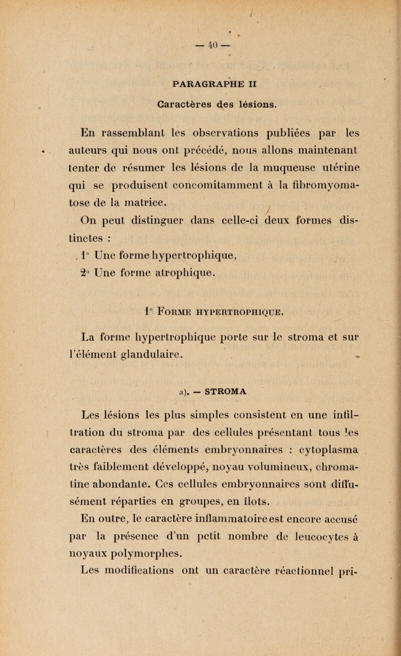 / — 40 — PARAGRAPHE II Caractères des lésions. En rassemblant les observations publiées par les auteurs qui nous ont précédé, nous allons maintenant tenter de résumer les lésions de la muqueuse utérine qui se produisent concomitamment à la fibromyoma¬ tose de la matrice. On peut distinguer dans celle-ci deux formes dis¬ tinctes : . 1° Une forme hypertrophique, 2° Une forme atrophique. 1° Forme hypertrophique. La forme hypertrophique porte sur le stroma et sur l’élément glandulaire. « a). - STROMA Les lésions les plus simples consistent en une infil¬ tration du stroma par des cellules présentant tous les caractères des éléments embryonnaires : cytoplasma très faiblement développé, noyau volumineux, chroma¬ tine abondante. Ces cellules embryonnaires sont diffu¬ sément réparties en groupes, en îlots. En outre, le caractère inflammatoire est encore accusé par la présence d’un petit nombre de leucocytes à noyaux polymorphes. Les modifications ont un caractère réactionnel pri-