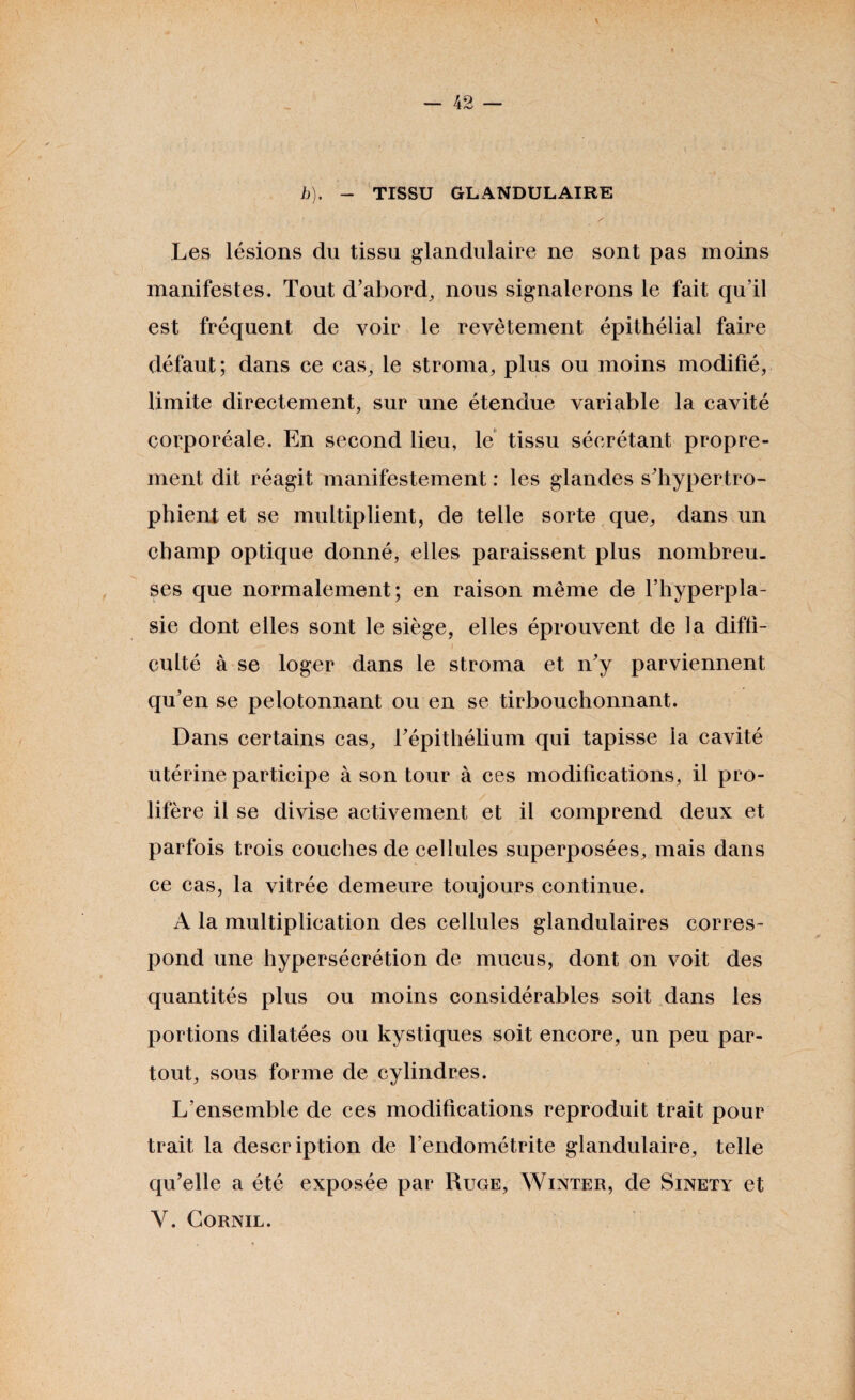 \ b). - TISSU GLANDULAIRE Les lésions du tissu glandulaire ne sont pas moins manifestes. Tout d’abord, nous signalerons le fait qu’il est fréquent de voir le revêtement épithélial faire défaut; dans ce cas, le stroma, plus ou moins modifié, limite directement, sur une étendue variable la cavité corporéale. En second lieu, le tissu sécrétant propre¬ ment dit réagit manifestement : les glandes s’hypertro- phient et se multiplient, de telle sorte que, dans un champ optique donné, elles paraissent plus nombreu¬ ses que normalement; en raison même de l’hyperpla¬ sie dont elles sont le siège, elles éprouvent de la diffi¬ culté à se loger dans le stroma et n’y parviennent qu’en se pelotonnant ou en se tirbouchonnant. Dans certains cas, Tépithélium qui tapisse la cavité utérine participe à son tour à ces modifications, il pro¬ lifère il se divise activement et il comprend deux et parfois trois couches de cellules superposées, mais dans ce cas, la vitrée demeure toujours continue. A la multiplication des cellules glandulaires corres¬ pond une hypersécrétion de mucus, dont on voit des quantités plus ou moins considérables soit dans les portions dilatées ou kystiques soit encore, un peu par¬ tout, sous forme de cylindres. L’ensemble de ces modifications reproduit trait pour trait la description de l’endométrite glandulaire, telle qu’elle a été exposée par Ruge, Winter, de Sinety et Y. Cornil.
