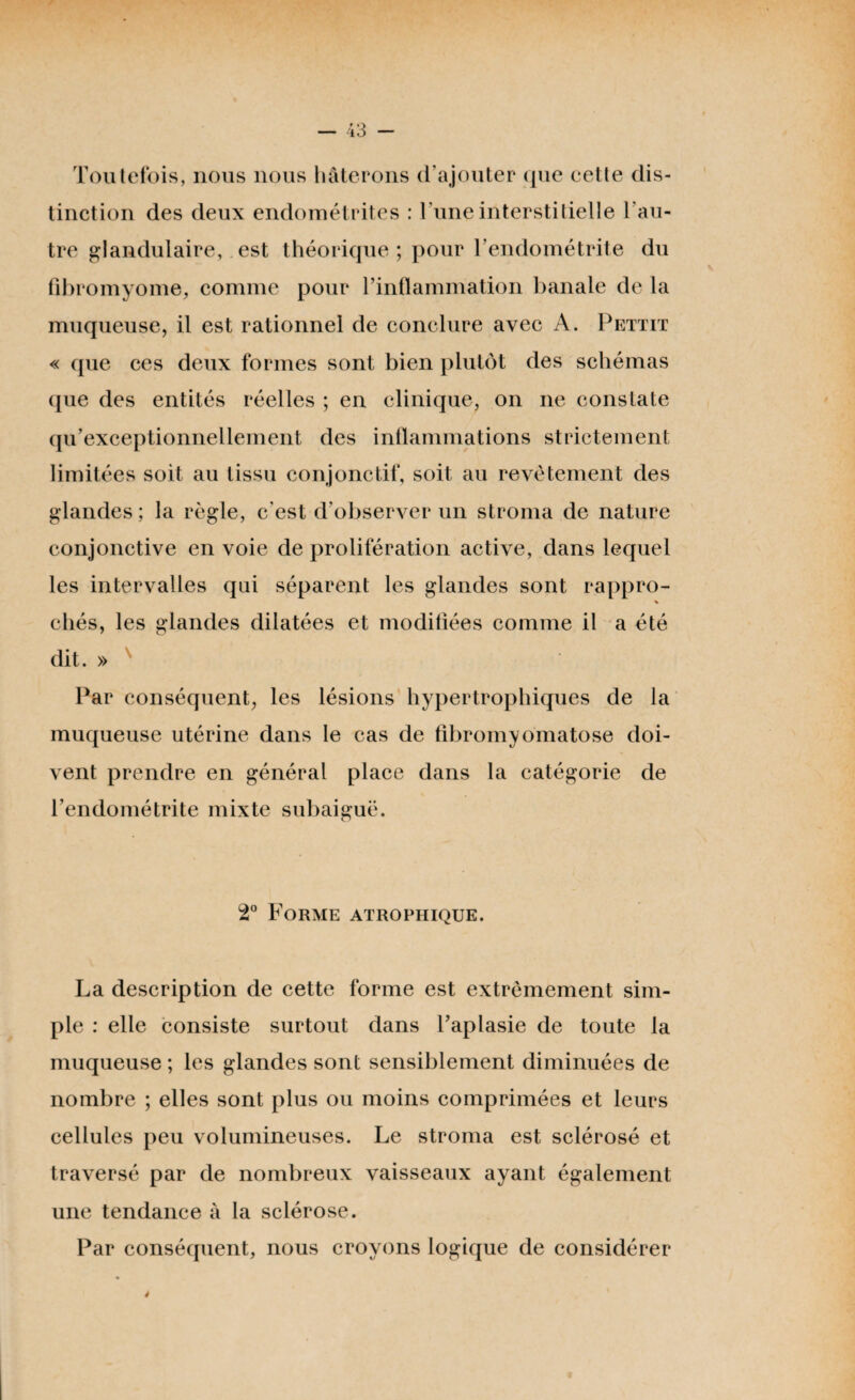 Toutefois, nous nous hâterons d’ajouter que cette dis¬ tinction des deux endométrites : l’une interstitielle l’au¬ tre glandulaire, est théorique; pour T endométrite du fibromyome, comme pour l’inflammation banale de la muqueuse, il est rationnel de conclure avec A. Pettit « que ces deux formes sont bien plutôt des schémas que des entités réelles ; en clinique, on ne constate qu’exceptionnellement des inflammations strictement limitées soit au tissu conjonctif, soit au revêtement des glandes ; la règle, c'est d'observer un stroma de nature conjonctive en voie de prolifération active, dans lequel les intervalles qui séparent les glandes sont rappro- % chés, les glandes dilatées et modifiées comme il a été dit. » Par conséquent, les lésions hypertrophiques de la muqueuse utérine dans le cas de fibromyomatose doi¬ vent prendre en général place dans la catégorie de l’endométrite mixte subaiguë. 2° Forme atrophique. La description de cette forme est extrêmement sim¬ ple : elle consiste surtout dans Paplasie de toute la muqueuse ; les glandes sont sensiblement diminuées de nombre ; elles sont plus ou moins comprimées et leurs cellules peu volumineuses. Le stroma est sclérosé et traversé par de nombreux vaisseaux ayant également une tendance à la sclérose. Par conséquent, nous croyons logique de considérer 4