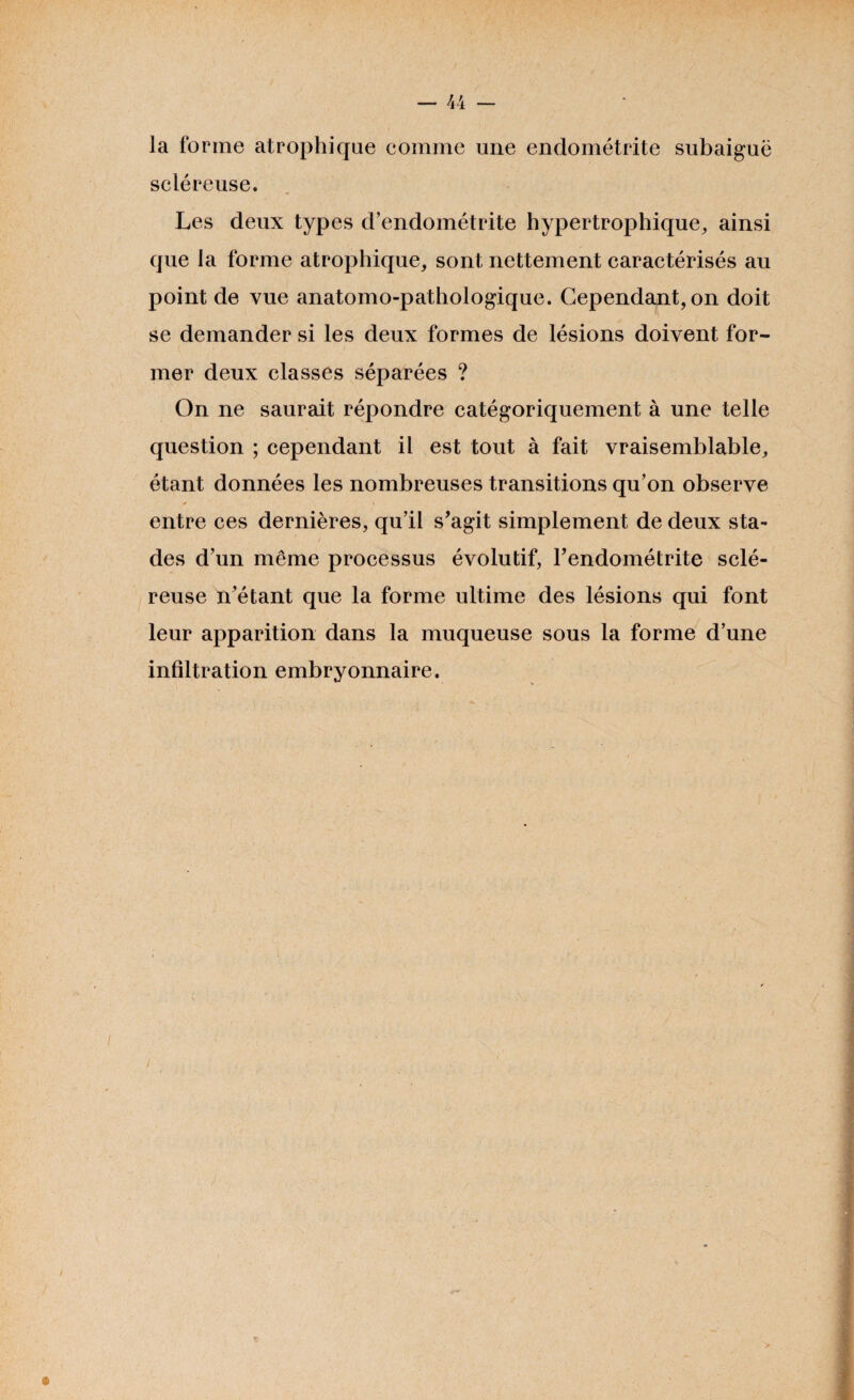 la forme atrophique comme une endométrite subaiguë scléreuse. Les deux types d’endométrite hypertrophique, ainsi que la forme atrophique, sont nettement caractérisés au point de vue anatomo-pathologique. Cependant, on doit se demander si les deux formes de lésions doivent for¬ mer deux classes séparées ? On ne saurait répondre catégoriquement à une telle question ; cependant il est tout à fait vraisemblable, étant données les nombreuses transitions qu’on observe > \ entre ces dernières, qu’il s’agit simplement de deux sta¬ des d’un même processus évolutif, l’endométrite sclé¬ reuse n’étant que la forme ultime des lésions qui font leur apparition dans la muqueuse sous la forme d’une infiltration embryonnaire.